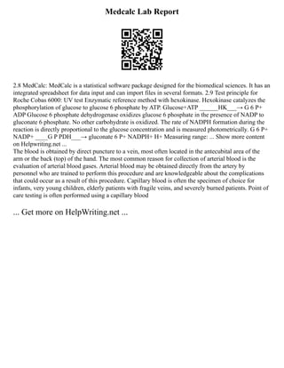 Medcalc Lab Report
2.8 MedCalc: MedCalc is a statistical software package designed for the biomedical sciences. It has an
integrated spreadsheet for data input and can import files in several formats. 2.9 Test principle for
Roche Cobas 6000: UV test Enzymatic reference method with hexokinase. Hexokinase catalyzes the
phosphorylation of glucose to glucose 6 phosphate by ATP. Glucose+ATP ______HK___→ G 6 P+
ADP Glucose 6 phosphate dehydrogenase oxidizes glucose 6 phosphate in the presence of NADP to
gluconate 6 phosphate. No other carbohydrate is oxidized. The rate of NADPH formation during the
reaction is directly proportional to the glucose concentration and is measured photometrically. G 6 P+
NADP+ ____G P PDH___→ gluconate 6 P+ NADPH+ H+ Measuring range: ... Show more content
on Helpwriting.net ...
The blood is obtained by direct puncture to a vein, most often located in the antecubital area of the
arm or the back (top) of the hand. The most common reason for collection of arterial blood is the
evaluation of arterial blood gases. Arterial blood may be obtained directly from the artery by
personnel who are trained to perform this procedure and are knowledgeable about the complications
that could occur as a result of this procedure. Capillary blood is often the specimen of choice for
infants, very young children, elderly patients with fragile veins, and severely burned patients. Point of
care testing is often performed using a capillary blood
... Get more on HelpWriting.net ...
 