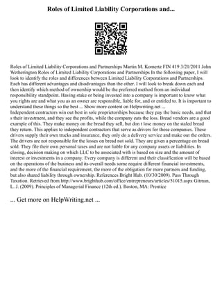 Roles of Limited Liability Corporations and...
Roles of Limited Liability Corporations and Partnerships Martin M. Komertz FIN 419 3/21/2011 John
Wetherington Roles of Limited Liability Corporations and Partnerships In the following paper, I will
look to identify the roles and differences between Limited Liability Corporations and Partnerships.
Each has different advantages and disadvantages than the other. I will look to break down each and
then identify which method of ownership would be the preferred method from an individual
responsibility standpoint. Having stake or being invested into a company is important to know what
you rights are and what you as an owner are responsible, liable for, and or entitled to. It is important to
understand these things so the best ... Show more content on Helpwriting.net ...
Independent contractors win out best in sole proprietorships because they pay the basic needs, and that
s their investment, and they see the profits, while the company eats the loss. Bread vendors are a good
example of this. They make money on the bread they sell, but don t lose money on the staled bread
they return. This applies to independent contractors that serve as drivers for those companies. These
drivers supply their own trucks and insurance, they only do a delivery service and make out the orders.
The drivers are not responsible for the losses on bread not sold. They are given a percentage on bread
sold. They file their own personal taxes and are not liable for any company assets or liabilities. In
closing, decision making on which LLC to be associated with is based on size and the amount of
interest or investments in a company. Every company is different and their classification will be based
on the operations of the business and its overall needs some require different financial investments,
and the more of the financial requirement, the more of the obligation for more partners and funding,
but also shared liability through ownership. References Bright Hub. (10/30/2009). Pass Through
Taxation. Retrieved from http://www.brighthub.com/office/entrepreneurs/articles/51015.aspx Gitman,
L. J. (2009). Principles of Managerial Finance (12th ed.). Boston, MA: Prentice
... Get more on HelpWriting.net ...
 