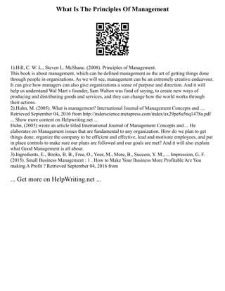 What Is The Principles Of Management
1).Hill, C. W. L., Steven L. McShane. (2008). Principles of Management.
This book is about management, which can be defined management as the art of getting things done
through people in organizations. As we will see, management can be an extremely creative endeavour.
It can give how managers can also give organizations a sense of purpose and direction. And it will
help us understand Wal Mart s founder, Sam Walton was fond of saying, to create new ways of
producing and distributing goods and services, and they can change how the world works through
their actions.
2).Huhn, M. (2005). What is management? International Journal of Management Concepts and ....
Retrieved September 04, 2016 from http://inderscience.metapress.com/index/ax29pe8u5nq1478a.pdf
... Show more content on Helpwriting.net ...
Huhn, (2005) wrote an article titled International Journal of Management Concepts and.... He
elaborates on Management issues that are fundamental to any organization. How do we plan to get
things done, organize the company to be efficient and effective, lead and motivate employees, and put
in place controls to make sure our plans are followed and our goals are met? And it will also explain
what Good Management is all about.
3).Ingredients, E., Books, B. B., Free, O., Your, M., More, B., Success, Y. M., ... Impression, G. F.
(2015). Small Business Management : 1 . How to Make Your Business More Profitable Are You
making A Profit ? Retrieved September 04, 2016 from
... Get more on HelpWriting.net ...
 