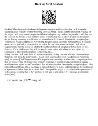 Hacking Swot Analysis
Hacking When looking for hackers it is important to gather evidence therefore i will always be
recording either with obs or other recording software. Once I have a suitable amount of evidence on
the player I will temp ban the player for 48 hours and upload my evidence to youtube. I will then out
the video on the forums as I do not have access to the hacker chat as of yet. If other staff members
decide that my recording is sufficient a permanent ban will be issued. Commands : /tempban [user]
48h [reason] /ban [ user] [reason] Advertising Advertising is a automatic permanent ban. If someone
posts a server ip which is not related to opcraft in the chat or in private messages I will take a
screenshot and ban the player (as a helper I would mute then ask a higher up to ban them for me).
However if it is a indirect ad they will be issued a mute unless told otherwise by a higher up.
Command: ... Show more content on Helpwriting.net ...
If they continue I will issue them a 5 minute temp mute. If they continue after the 5 minutes is up
there time will go up by a increment of 5 each time. Commands : /warn [user] [reason] /tempmute [
user] 5m [reason] Staff Impersonation If a player is impersonating a staff member or anything related
they are issued with a 15 minute mute with any warnings. If a more severe punishment is needed I
would contact a higher up staff member to deal with the situation. Commands : /tempmute [user] 15m
[reason] Server Drama This would need to be handed out by a higher staff manager as it would consist
of a permanent ip ban from the network. Staff Disrespect If a player is excessively disrespecting me I
will issue one warning then if they continue it will lead to and mute of 5 15 minutes. Commands :
/warn [user]
... Get more on HelpWriting.net ...
 