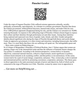 Pinochet Gender
Under the reign of Augusto Pinochet, Chile suffered extreme oppression culturally, socially,
politically, economically, and religiously. As a dictator in a military government, Pinochet shut down
the Chilean government, stifled political discourse, banned trade unions, and made Chile his own.
Over 3,000 political opponents disappeared during his rule, and the Chilean over arrested over 30,000,
torturing thousands. In response to the suffocating reign of Pinochet, Chilean citizens began to express
their culture and their identities through performance art and other means. Among these identities
being explored and expressed were those of gender: male, female, and other. Gender and gender
identity played significant roles during the reign of Pinochet through both theory and social change.
Under an oppressive government, it is often women and minorities, including homosexuals, that suffer
most. Thus, it is most likely that those who are suffering will speak out. The unforgettable queen and
... Show more content on Helpwriting.net ...
In A Critique of Morgenthau s Principles of Political Realism, Ann J. Tickner argues that women are
gaining a larger role in the international realm and thus the influence of feminine factors changes the
way politics is conducted. According to the feminist perspective, women believe in dynamic
objectivity, contextual national interests, collective empowerment, moral significance in politics,
common moral elements in de escalating conflict, and that politics is not autonomous. In this sense,
women tend to be a part of social change, cooperation, and peace. Thus, women play a role in national
and international politics and life by promoting coexistence, cooperation, and peace. This theory goes
in direct opposition to the male associated concepts of power and objectivity, both of which can be
connected to the reign of Pinochet over Chile. Therefore, women by nature were in opposition to
... Get more on HelpWriting.net ...
 
