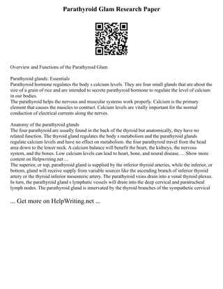 Parathyroid Glam Research Paper
Overview and Functions of the Parathyroid Glam
Parathyroid glands: Essentials
Parathyroid hormone regulates the body s calcium levels. They are four small glands that are about the
size of a grain of rice and are intended to secrete parathyroid hormone to regulate the level of calcium
in our bodies.
The parathyroid helps the nervous and muscular systems work properly. Calcium is the primary
element that causes the muscles to contract. Calcium levels are vitally important for the normal
conduction of electrical currents along the nerves.
Anatomy of the parathyroid glands
The four parathyroid are usually found in the back of the thyroid but anatomically, they have no
related function. The thyroid gland regulates the body s metabolism and the parathyroid glands
regulate calcium levels and have no effect on metabolism. the four parathyroid travel from the head
area down to the lower neck. A calcium balance will benefit the heart, the kidneys, the nervous
system, and the bones. Low calcium levels can lead to heart, bone, and neural disease. ... Show more
content on Helpwriting.net ...
The superior, or top, parathyroid gland is supplied by the inferior thyroid arteries, while the inferior, or
bottom, gland will receive supply from variable sources like the ascending branch of inferior thyroid
artery or the thyroid inferior mesenteric artery. The parathyroid veins drain into a venal thyroid plexus.
In turn, the parathyroid gland s lymphatic vessels will drain into the deep cervical and paratracheal
lymph nodes. The parathyroid gland is innervated by the thyroid branches of the sympathetic cervical
... Get more on HelpWriting.net ...
 