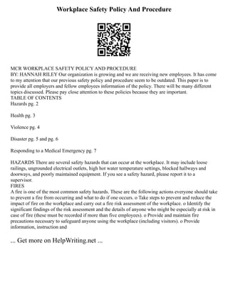 Workplace Safety Policy And Procedure
MCR WORKPLACE SAFETY POLICY AND PROCEDURE
BY: HANNAH RILEY Our organization is growing and we are receiving new employees. It has come
to my attention that our previous safety policy and procedure seem to be outdated. This paper is to
provide all employers and fellow employees information of the policy. There will be many different
topics discussed. Please pay close attention to these policies because they are important.
TABLE OF CONTENTS
Hazards pg. 2
Health pg. 3
Violence pg. 4
Disaster pg. 5 and pg. 6
Responding to a Medical Emergency pg. 7
HAZARDS There are several safety hazards that can occur at the workplace. It may include loose
railings, ungrounded electrical outlets, high hot water temperature settings, blocked hallways and
doorways, and poorly maintained equipment. If you see a safety hazard, please report it to a
supervisor.
FIRES
A fire is one of the most common safety hazards. These are the following actions everyone should take
to prevent a fire from occurring and what to do if one occurs. o Take steps to prevent and reduce the
impact of fire on the workplace and carry out a fire risk assessment of the workplace. o Identify the
significant findings of the risk assessment and the details of anyone who might be especially at risk in
case of fire (these must be recorded if more than five employees). o Provide and maintain fire
precautions necessary to safeguard anyone using the workplace (including visitors). o Provide
information, instruction and
... Get more on HelpWriting.net ...
 