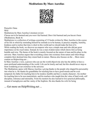 Meditations By Marc Aurelius
Paraschiv Oana
MAI
Meditations by Marc Aurelius Literature review
Choose not to be harmed and you won t feel harmed. Don t feel harmed and you haven t been
(Meditations, Book 4)
Meditations is a collection of writings consisting of 12 books written by Marc Aurelius in the course
of his life in which by reminding himself he reminds us to be human, to practice empathy, humility,
kindness and to realize that time is short in this world and we should make the best of it.
While reading the book, we discover an emperor who was a simple man and who did put great
importance on his royal status. Instead, he was a man of plain tastes which shows him as being
humble and wise. The theme of the book is mainly focused on the nature of man and his place in the
universe. Marc Aurelius argues that everything comes into existence from nature and when things
complete their destined time they return back to nature. Marcus also focuses on the ... Show more
content on Helpwriting.net ...
In Marc Aurelius s view, a person who can see the world objectively also has the ability to have a
more profound understanding of the world. Life can be lonely and sad, but this should never stop us
from wondering at our existence in the universe:
The Meditations opens with Marcus Aurelius s giving thanks to the people who shaped his personality
into what he is. He thanks his grandfather for teaching him to have good morals and be even
tempered; his father for teaching him to be modest, humble and have a manly character ; his mother
for teaching him to be non materialistic; and his teachers who taught him the value of hard work, self
discipline, tolerance and rationality. From his mentors he also learned to love practical philosophy,
instead of metaphysics and the vanity of the Sophists. He also thanks his wife for being
... Get more on HelpWriting.net ...
 