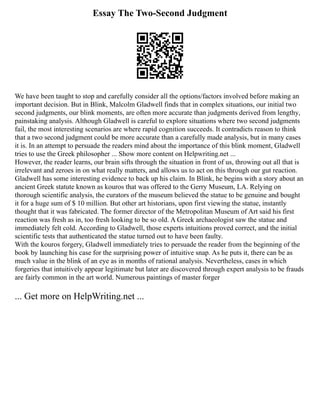 Essay The Two-Second Judgment
We have been taught to stop and carefully consider all the options/factors involved before making an
important decision. But in Blink, Malcolm Gladwell finds that in complex situations, our initial two
second judgments, our blink moments, are often more accurate than judgments derived from lengthy,
painstaking analysis. Although Gladwell is careful to explore situations where two second judgments
fail, the most interesting scenarios are where rapid cognition succeeds. It contradicts reason to think
that a two second judgment could be more accurate than a carefully made analysis, but in many cases
it is. In an attempt to persuade the readers mind about the importance of this blink moment, Gladwell
tries to use the Greek philosopher ... Show more content on Helpwriting.net ...
However, the reader learns, our brain sifts through the situation in front of us, throwing out all that is
irrelevant and zeroes in on what really matters, and allows us to act on this through our gut reaction.
Gladwell has some interesting evidence to back up his claim. In Blink, he begins with a story about an
ancient Greek statute known as kouros that was offered to the Gerry Museum, LA. Relying on
thorough scientific analysis, the curators of the museum believed the statue to be genuine and bought
it for a huge sum of $ 10 million. But other art historians, upon first viewing the statue, instantly
thought that it was fabricated. The former director of the Metropolitan Museum of Art said his first
reaction was fresh as in, too fresh looking to be so old. A Greek archaeologist saw the statue and
immediately felt cold. According to Gladwell, those experts intuitions proved correct, and the initial
scientific tests that authenticated the statue turned out to have been faulty.
With the kouros forgery, Gladwell immediately tries to persuade the reader from the beginning of the
book by launching his case for the surprising power of intuitive snap. As he puts it, there can be as
much value in the blink of an eye as in months of rational analysis. Nevertheless, cases in which
forgeries that intuitively appear legitimate but later are discovered through expert analysis to be frauds
are fairly common in the art world. Numerous paintings of master forger
... Get more on HelpWriting.net ...
 
