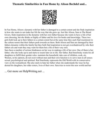 Thematic Similarities in Fun Home by Alison Bechdel and...
In Fun Home, Alison s dynamic with her father is damaged to a certain extent and she finds inspiration
in how she wants to not make her life the way that she grew up. Just like Alison, Sara in The Bread
Givers, finds inspiration in the dynamic with her own father because she wants to have a life of her
own choosing, but she thinks so highly of father and his love for books and knowledge. These two
girls both look up to their fathers to a certain extent but at the same time they each find resentment in
the culture norms that their fathers push towards on them. Both Alison and Sara are damaged by their
fathers dynamic within the family but they both find inspiration to not get overshadowed by who their
fathers are and want they may want for them but a life of their very own.
Sara faces a number of serious hindrances on her way to making a life of her own. One of them is her
father, who she looks up to and starts to resent later on in life. Her father, Red Smolinsky wants his all
daughters to fulfill their gender roles: maintain the household, take care of children, cook, etc.
Women, in his opinion, do not exist without men and their own function is to serve men in all senses
sexual, psychological and spiritual. Red Smolinsky represents the Old World with its conservative
view on the womanhood. She also starts to hate her father when she understands the ways he has
denied his daughters, her older sisters, lives of their own. Sara tries to resist this new world and her
... Get more on HelpWriting.net ...
 