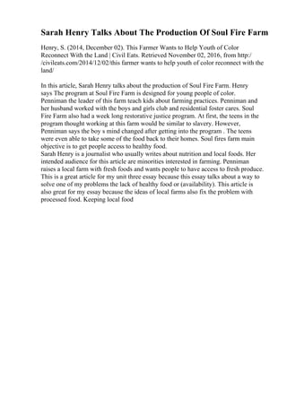 Sarah Henry Talks About The Production Of Soul Fire Farm
Henry, S. (2014, December 02). This Farmer Wants to Help Youth of Color
Reconnect With the Land | Civil Eats. Retrieved November 02, 2016, from http:/
/civileats.com/2014/12/02/this farmer wants to help youth of color reconnect with the
land/
In this article, Sarah Henry talks about the production of Soul Fire Farm. Henry
says The program at Soul Fire Farm is designed for young people of color.
Penniman the leader of this farm teach kids about farming practices. Penniman and
her husband worked with the boys and girls club and residential foster cares. Soul
Fire Farm also had a week long restorative justice program. At first, the teens in the
program thought working at this farm would be similar to slavery. However,
Penniman says the boy s mind changed after getting into the program . The teens
were even able to take some of the food back to their homes. Soul fires farm main
objective is to get people access to healthy food.
Sarah Henry is a journalist who usually writes about nutrition and local foods. Her
intended audience for this article are minorities interested in farming. Penniman
raises a local farm with fresh foods and wants people to have access to fresh produce.
This is a great article for my unit three essay because this essay talks about a way to
solve one of my problems the lack of healthy food or (availability). This article is
also great for my essay because the ideas of local farms also fix the problem with
processed food. Keeping local food
 