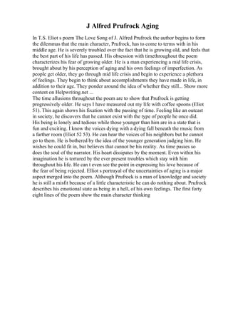 J Alfred Prufrock Aging
In T.S. Eliot s poem The Love Song of J. Alfred Prufrock the author begins to form
the dilemmas that the main character, Prufrock, has to come to terms with in his
middle age. He is severely troubled over the fact that he is growing old, and feels that
the best part of his life has passed. His obsession with timethroughout the poem
characterizes his fear of growing older. He is a man experiencing a mid life crisis,
brought about by his perception of aging and his own feelings of imperfection. As
people get older, they go through mid life crisis and begin to experience a plethora
of feelings. They begin to think about accomplishments they have made in life, in
addition to their age. They ponder around the idea of whether they still... Show more
content on Helpwriting.net ...
The time allusions throughout the poem are to show that Prufrock is getting
progressively older. He says I have measured out my life with coffee spoons (Eliot
51). This again shows his fixation with the passing of time. Feeling like an outcast
in society, he discovers that he cannot exist with the type of people he once did.
His being is lonely and tedious while those younger than him are in a state that is
fun and exciting. I know the voices dying with a dying fall beneath the music from
a farther room (Eliot 52 53). He can hear the voices of his neighbors but he cannot
go to them. He is bothered by the idea of the younger generation judging him. He
wishes he could fit in, but believes that cannot be his reality. As time passes so
does the soul of the narrator. His heart dissipates by the moment. Even within his
imagination he is tortured by the ever present troubles which stay with him
throughout his life. He can t even see the point in expressing his love because of
the fear of being rejected. Elliot s portrayal of the uncertainties of aging is a major
aspect merged into the poem. Although Prufrock is a man of knowledge and society
he is still a misfit because of a little characteristic he can do nothing about. Prufrock
describes his emotional state as being in a hell, of his own feelings. The first forty
eight lines of the poem show the main character thinking
 