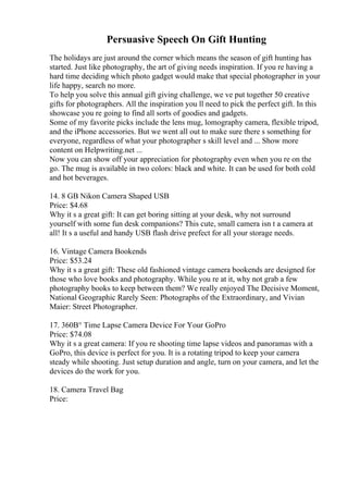 Persuasive Speech On Gift Hunting
The holidays are just around the corner which means the season of gift hunting has
started. Just like photography, the art of giving needs inspiration. If you re having a
hard time deciding which photo gadget would make that special photographer in your
life happy, search no more.
To help you solve this annual gift giving challenge, we ve put together 50 creative
gifts for photographers. All the inspiration you ll need to pick the perfect gift. In this
showcase you re going to find all sorts of goodies and gadgets.
Some of my favorite picks include the lens mug, lomography camera, flexible tripod,
and the iPhone accessories. But we went all out to make sure there s something for
everyone, regardless of what your photographer s skill level and ... Show more
content on Helpwriting.net ...
Now you can show off your appreciation for photography even when you re on the
go. The mug is available in two colors: black and white. It can be used for both cold
and hot beverages.
14. 8 GB Nikon Camera Shaped USB
Price: $4.68
Why it s a great gift: It can get boring sitting at your desk, why not surround
yourself with some fun desk companions? This cute, small camera isn t a camera at
all! It s a useful and handy USB flash drive prefect for all your storage needs.
16. Vintage Camera Bookends
Price: $53.24
Why it s a great gift: These old fashioned vintage camera bookends are designed for
those who love books and photography. While you re at it, why not grab a few
photography books to keep between them? We really enjoyed The Decisive Moment,
National Geographic Rarely Seen: Photographs of the Extraordinary, and Vivian
Maier: Street Photographer.
17. 360В° Time Lapse Camera Device For Your GoPro
Price: $74.08
Why it s a great camera: If you re shooting time lapse videos and panoramas with a
GoPro, this device is perfect for you. It is a rotating tripod to keep your camera
steady while shooting. Just setup duration and angle, turn on your camera, and let the
devices do the work for you.
18. Camera Travel Bag
Price:
 