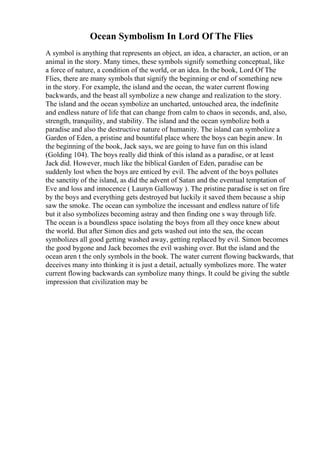 Ocean Symbolism In Lord Of The Flies
A symbol is anything that represents an object, an idea, a character, an action, or an
animal in the story. Many times, these symbols signify something conceptual, like
a force of nature, a condition of the world, or an idea. In the book, Lord Of The
Flies, there are many symbols that signify the beginning or end of something new
in the story. For example, the island and the ocean, the water current flowing
backwards, and the beast all symbolize a new change and realization to the story.
The island and the ocean symbolize an uncharted, untouched area, the indefinite
and endless nature of life that can change from calm to chaos in seconds, and, also,
strength, tranquility, and stability. The island and the ocean symbolize both a
paradise and also the destructive nature of humanity. The island can symbolize a
Garden of Eden, a pristine and bountiful place where the boys can begin anew. In
the beginning of the book, Jack says, we are going to have fun on this island
(Golding 104). The boys really did think of this island as a paradise, or at least
Jack did. However, much like the biblical Garden of Eden, paradise can be
suddenly lost when the boys are enticed by evil. The advent of the boys pollutes
the sanctity of the island, as did the advent of Satan and the eventual temptation of
Eve and loss and innocence ( Lauryn Galloway ). The pristine paradise is set on fire
by the boys and everything gets destroyed but luckily it saved them because a ship
saw the smoke. The ocean can symbolize the incessant and endless nature of life
but it also symbolizes becoming astray and then finding one s way through life.
The ocean is a boundless space isolating the boys from all they once knew about
the world. But after Simon dies and gets washed out into the sea, the ocean
symbolizes all good getting washed away, getting replaced by evil. Simon becomes
the good bygone and Jack becomes the evil washing over. But the island and the
ocean aren t the only symbols in the book. The water current flowing backwards, that
deceives many into thinking it is just a detail, actually symbolizes more. The water
current flowing backwards can symbolize many things. It could be giving the subtle
impression that civilization may be
 