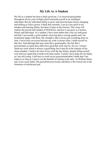 My Life As A Student
My life as a student has been a fairly good one. I ve received good grades
throughout all my years of high school and pride myself as an intelligent
individual. But my individual ability to grow and learn has been always changing
and shifting as I have grown. I think that currently, I am at a low point in my
mindset and learning ability, but there is hope on the horizon. This essay will
explore the growth and mindset of Will Roser, and how I can grow as a learner,
friend, and individual. As a student, I have some habits that I rely on, both good
and bad. I am usually a good student, receiving above average grades and I am
moderately happy with them. My strength is that I always get everything done on
time. I never have an excuse because my work is always done. I pride myself on
that fact. And although that may seem like a good quality, the fact that I
procrastinate so much does affect how good that work may be. So yes, I always
finish my work which is always a good thing, but it may be at the expense of my
sleep schedule. I tend to do most of my work the day before, despite telling myself
over and over again that it needs to be done earlier. Luckily I have hope for my habits
as I am still young. I still have to work on my procrastinationbut I think that I can
improve as long as I start to see the benefits of starting work early. As William James
says in his essay Habit, The period between twenty and thirty is the critical one in the
formation of intellectual and
 