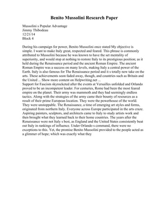Benito Mussolini Research Paper
Mussolini s Popular Advantage
Jimmy Thibodeau
12/21/14
Block 4
During his campaign for power, Benito Mussolini once stated My objective is
simple. I want to make Italy great, respected and feared. This phrase is commonly
attributed to Mussolini because he was known to have the set mentality of
superiority, and would stop at nothing to restore Italy to its prestigious position; as it
held during the Renaissance period and the ancient Roman Empire. The ancient
Roman Empire was a success on many levels, making Italy a central power of the
Earth. Italy is also famous for The Renaissance period and it s totally new take on the
arts. These achievements soon faded away, though, and countries such as Britain and
the United ... Show more content on Helpwriting.net ...
Support for Fascism skyrocketed after the events at Versailles unfolded and Orlando
proved to be an incompetent leader. For centuries, Rome had been the most feared
empire on the planet. Their army was mammoth and they had seemingly endless
tactics. Along with the strategies of the army came their bounty of resources as a
result of their prime European location. They were the powerhouse of the world.
They were unstoppable. The Renaissance, a time of emerging art styles and forms,
originated from northern Italy. Everyone across Europe participated in the arts craze.
Aspiring painters, sculptors, and architects came to Italy to study artists work and
then brought what they learned back to their home countries. The years after the
Renaissance were not Italy s best, as England and the United States consistently beat
out Italy in rankings of influence. Under Orlando s command, there were no
exceptions to this. Yet, the promise Benito Mussolini provided to the people acted as
a glimmer of hope; which was exactly what they
 