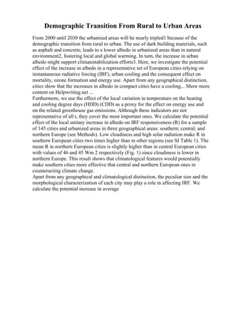 Demographic Transition From Rural to Urban Areas
From 2000 until 2030 the urbanized areas will be nearly tripled1 because of the
demographic transition from rural to urban. The use of dark building materials, such
as asphalt and concrete, leads to a lower albedo in urbanized areas than in natural
environment2, fostering local and global warming. In turn, the increase in urban
albedo might support climatestabilization efforts3. Here, we investigate the potential
effect of the increase in albedo in a representative set of European cities relying on
instantaneous radiative forcing (IRF), urban cooling and the consequent effect on
mortality, ozone formation and energy use. Apart from any geographical distinction,
cities show that the increases in albedo in compact cities have a cooling... Show more
content on Helpwriting.net ...
Furthermore, we use the effect of the local variation in temperature on the heating
and cooling degree days (HDD) (CDD) as a proxy for the effect on energy use and
on the related greenhouse gas emissions. Although these indicators are not
representative of all t, they cover the most important ones. We calculate the potential
effect of the local unitary increase in albedo on IRF responsiveness (R) for a sample
of 145 cities and urbanized areas in three geographical areas: southern; central; and
northern Europe (see Methods). Low cloudiness and high solar radiation make R in
southern European cities two times higher than in other regions (see SI Table 1). The
mean R in northern European cities is slightly higher than in central European cities
with values of 46 and 45 Wm 2 respectively (Fig. 1) since cloudiness is lower in
northern Europe. This result shows that climatological features would potentially
make southern cities more effective that central and northern European ones in
counteracting climate change.
Apart from any geographical and climatological distinction, the peculiar size and the
morphological characterization of each city may play a role in affecting IRF. We
calculate the potential increase in average
 