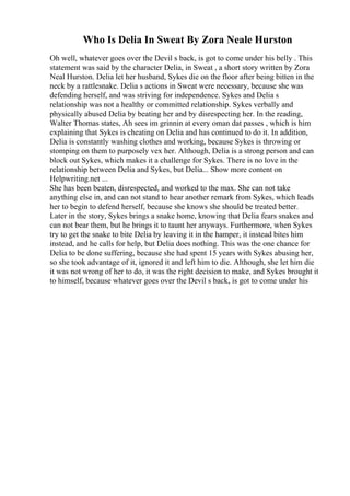 Who Is Delia In Sweat By Zora Neale Hurston
Oh well, whatever goes over the Devil s back, is got to come under his belly . This
statement was said by the character Delia, in Sweat , a short story written by Zora
Neal Hurston. Delia let her husband, Sykes die on the floor after being bitten in the
neck by a rattlesnake. Delia s actions in Sweat were necessary, because she was
defending herself, and was striving for independence. Sykes and Delia s
relationship was not a healthy or committed relationship. Sykes verbally and
physically abused Delia by beating her and by disrespecting her. In the reading,
Walter Thomas states, Ah sees im grinnin at every oman dat passes , which is him
explaining that Sykes is cheating on Delia and has continued to do it. In addition,
Delia is constantly washing clothes and working, because Sykes is throwing or
stomping on them to purposely vex her. Although, Delia is a strong person and can
block out Sykes, which makes it a challenge for Sykes. There is no love in the
relationship between Delia and Sykes, but Delia... Show more content on
Helpwriting.net ...
She has been beaten, disrespected, and worked to the max. She can not take
anything else in, and can not stand to hear another remark from Sykes, which leads
her to begin to defend herself, because she knows she should be treated better.
Later in the story, Sykes brings a snake home, knowing that Delia fears snakes and
can not bear them, but he brings it to taunt her anyways. Furthermore, when Sykes
try to get the snake to bite Delia by leaving it in the hamper, it instead bites him
instead, and he calls for help, but Delia does nothing. This was the one chance for
Delia to be done suffering, because she had spent 15 years with Sykes abusing her,
so she took advantage of it, ignored it and left him to die. Although, she let him die
it was not wrong of her to do, it was the right decision to make, and Sykes brought it
to himself, because whatever goes over the Devil s back, is got to come under his
 