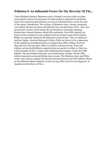 Pollution Is An Influential Factor On The Diversity Of The...
Claire Michaud Abstract: Butternut creek is located in an area within an urban
environment, however the presence of certain pollution intolerant invertebrates,
lead to the conclusion that pollution was not an influential factor on the diversity
of the stream. Introduction: The ecology of Butternut creek s stream community
was studied. Streams are linear and typically have one direction of flow. They also
are dynamic systems which means the environment is constantly changing.
Streams have channel features called riffles and pools. Pool riffle channels are
known to have moderate to low gradients and are located in gravel bed streams.
Riffles are typically formed by the deposition of gravel bars. They are shallower
and have higher velocities than pools (Allan). Pools are known to be a depression
in the undulating streambed and they are deeper than riffles (Allan). Pools are
deep and slow moving while riffles are shallow and fast moving. These two
habitats can also hold different organisms that are specific to either or. Data was
collected under the 481 overpass and exhibited good examples of pool and riffle
habitats. The pool habitat measured, was located under a bridge, and the riffle
habitat measured was located further down stream. The Blacknose dace and White
sucker were used to compare the diversity between the pool and riffle habitats. Based
on the different habitat conditions of fast moving riffles and slow moving pools, its
hypothesized that there will be a
 