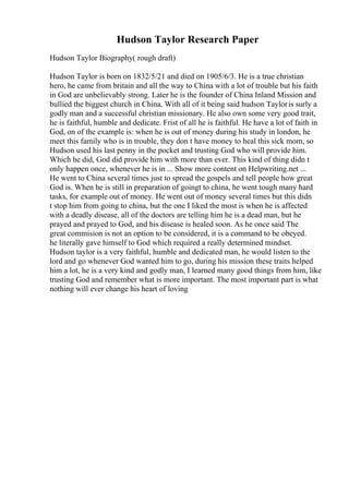 Hudson Taylor Research Paper
Hudson Taylor Biography( rough draft)
Hudson Taylor is born on 1832/5/21 and died on 1905/6/3. He is a true christian
hero, he came from britain and all the way to China with a lot of trouble but his faith
in God are unbelievably strong. Later he is the founder of China Inland Mission and
bullied the biggest church in China. With all of it being said hudson Tayloris surly a
godly man and a successful christian missionary. He also own some very good trait,
he is faithful, humble and dedicate. Frist of all he is faithful. He have a lot of faith in
God, on of the example is: when he is out of money during his study in london, he
meet this family who is in trouble, they don t have money to heal this sick mom, so
Hudson used his last penny in the pocket and trusting God who will provide him.
Which he did, God did provide him with more than ever. This kind of thing didn t
only happen once, whenever he is in ... Show more content on Helpwriting.net ...
He went to China several times just to spread the gospels and tell people how great
God is. When he is still in preparation of goingt to china, he went tough many hard
tasks, for example out of money. He went out of money several times but this didn
t stop him from going to china, but the one I liked the most is when he is affected
with a deadly disease, all of the doctors are telling him he is a dead man, but he
prayed and prayed to God, and his disease is healed soon. As he once said The
great commision is not an option to be considered, it is a command to be obeyed.
he literally gave himself to God which required a really determined mindset.
Hudson taylor is a very faithful, humble and dedicated man, he would listen to the
lord and go whenever God wanted him to go, during his mission these traits helped
him a lot, he is a very kind and godly man, I learned many good things from him, like
trusting God and remember what is more important. The most important part is what
nothing will ever change his heart of loving
 
