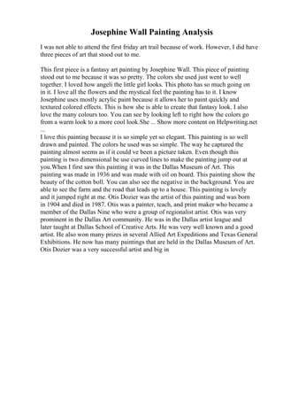 Josephine Wall Painting Analysis
I was not able to attend the first friday art trail because of work. However, I did have
three pieces of art that stood out to me.
This first piece is a fantasy art painting by Josephine Wall. This piece of painting
stood out to me because it was so pretty. The colors she used just went to well
together. I loved how angeli the little girl looks. This photo has so much going on
in it. I love all the flowers and the mystical feel the painting has to it. I know
Josephine uses mostly acrylic paint because it allows her to paint quickly and
textured colored effects. This is how she is able to create that fantasy look. I also
love the many colours too. You can see by looking left to right how the colors go
from a warm look to a more cool look.She ... Show more content on Helpwriting.net
...
I love this painting because it is so simple yet so elegant. This painting is so well
drawn and painted. The colors he used was so simple. The way he captured the
painting almost seems as if it could ve been a picture taken. Even though this
painting is two dimensional he use curved lines to make the painting jump out at
you.When I first saw this painting it was in the Dallas Museum of Art. This
painting was made in 1936 and was made with oil on board. This painting show the
beauty of the cotton boll. You can also see the negative in the background. You are
able to see the farm and the road that leads up to a house. This painting is lovely
and it jumped right at me. Otis Dozier was the artist of this painting and was born
in 1904 and died in 1987. Otis was a painter, teach, and print maker who became a
member of the Dallas Nine who were a group of regionalist artist. Otis was very
prominent in the Dallas Art community. He was in the Dallas artist league and
later taught at Dallas School of Creative Arts. He was very well known and a good
artist. He also won many prizes in several Allied Art Expeditions and Texas General
Exhibitions. He now has many paintings that are held in the Dallas Museum of Art.
Otis Dozier was a very successful artist and big in
 