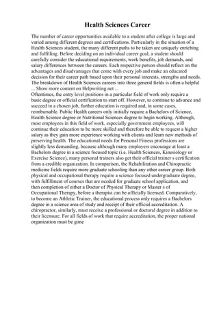 Health Sciences Career
The number of career opportunities available to a student after college is large and
varied among different degrees and certifications. Particularly in the situation of a
Health Sciences student, the many different paths to be taken are uniquely enriching
and fulfilling. Before deciding on an individual career goal, a student should
carefully consider the educational requirements, work benefits, job demands, and
salary differences between the careers. Each respective person should reflect on the
advantages and disadvantages that come with every job and make an educated
decision for their career path based upon their personal interests, strengths and needs.
The breakdown of Health Sciences careers into three general fields is often a helpful
... Show more content on Helpwriting.net ...
Oftentimes, the entry level positions in a particular field of work only require a
basic degree or official certification to start off. However, to continue to advance and
succeed in a chosen job, further education is required and, in some cases,
reimbursable. Public Health careers only initially require a Bachelors of Science,
Health Science degree or Nutritional Sciences degree to begin working. Although,
most employees in this field of work, especially government employees, will
continue their education to be more skilled and therefore be able to request a higher
salary as they gain more experience working with clients and learn new methods of
preserving health. The educational needs for Personal Fitness professions are
slightly less demanding, because although many employers encourage at least a
Bachelors degree in a science focused topic (i.e. Health Sciences, Kinesiology or
Exercise Science), many personal trainers also get their official trainer s certification
from a credible organization. In comparison, the Rehabilitation and Chiropractic
medicine fields require more graduate schooling than any other career group. Both
physical and occupational therapy require a science focused undergraduate degree,
with fulfillment of courses that are needed for graduate school application, and
then completion of either a Doctor of Physical Therapy or Master s of
Occupational Therapy, before a therapist can be officially licensed. Comparatively,
to become an Athletic Trainer, the educational process only requires a Bachelors
degree in a science area of study and receipt of their official accreditation. A
chiropractor, similarly, must receive a professional or doctoral degree in addition to
their licensure. For all fields of work that require accreditation, the proper national
organization must be gone
 