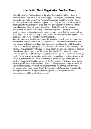 Issues in the Mock Negotiation Problem Essay
Mock Negotiation Problem Issues in the Mock Negotiation Problem: Being a
member of the Local 5000 in this whole project I could point out numerous things
that make the employees at Auto Products Corporation want things better. There
seems to be issues at the Indianapolis plant concerning overtime, premium pay, and
even subcontracting instead of using their own employees to do the work. What I
have also gotten from this mock negotiation is that in the past, the union and
management have been satisfactory. Different viewpoints: I have not had a very
good experience with my teammates on this project. I agree that this should ve been
a fun project but it has been very stressful to me. As far as different viewpoints I feel
again as... Show more content on Helpwriting.net ...
When the company required a mechanic for a job that normally was performed by a
plumber the employee and union filed a grievance. The company should stick with
past practice and continue to keep their tradepeople working only within his or her
trade. If not then workrightspress.com states that stewards can do the following: Past
practices grievances are well suited for group action. Unions can: Encourage numbers
of workers to file grievances on the matter Distribute leaflets about the dispute
Circulate petitions Hold meetings during breaks Picket before or after work or during
breaks (being sure not to interfere with employees, suppliers, or shippers) Also in the
textbook, the example also states that the union retains the right to examine any
existing or new subcontracting agreement for the purposes of checking wage scales
and the specific work contracted.(text page389) These are great things we could put
in the subcontracting section of the labor agreement. Also in the subcontracting
section in the labor agreement, I think the union should also ask that limitations be
put in place such as: 1. Requiring the employer to have an agreement that
subcontractors will be used only on special
 