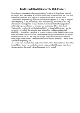 Intellectual Disabilities In The 20th Century
Regarding the misunderstood communication of people with disabilities, many of
their rights were taken away. With this in mind, many people suffered and even died
from the asylums that were suppose to help them function in the real world.
Treatment for people having intellectual disabilities happened in as early as the years
of the beginning of the 20th century, 1901. People having disabilities in the early
20th century was important because humans were mistreated and segregated into
different groups, also known as fortunate and unfortunate. Three facts about
Treatment for people with intellectual disabilities in the early 20th century are that
the society as a whole did not understand why or how children or adults had
disabilities , they did not know how to treat the people with the disabilities also some
of the institution centers were also know to show segregation and to treat the patients
unfair leading to the fact that they also thought they would have an bad effect on
other people if they weren t sent to an institution to receive treatment .... Show more
content on Helpwriting.net ...
The homes were mostly to treat medical conditions rather than intellectual disabilities,
the children s Union was mostly focusing to help poor ill children,and make them
strong even then the people s disabilities could not be treated
 