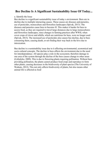 Bee Decline Is A Significant Sustainability Issue Of Today...
a. Identify the Issue
Bee decline is a significant sustainability issue of today s environment. Bees are in
decline due to multiple interacting causes. These causes are diseases and parasites,
use of pesticides, monoculture and flowerless landscapes (Spivak, 2013). The
diseases and parasites cause bees to become ill. This makes it harder for bees to
access food, as they are required to travel large distances due to large monocultures
and flowerless landscapes, since changes in farming practices after WWII, when
cover crops of clover and alfalfa, which are nutritious for bees, were no longer used
(Spivak, 2013). The increased use of pesticides also causes bee decline, due to bees
consuming them, causing death, or not finding their way back to the hive due to
intoxication.
Bee decline is a sustainability issue due to it affecting environmental, economical and
socio cultural concepts. The decline in bees affects the environment due to the need
for interdependence. All species play a role in the ecosystem; therefore damage in
one area of the system through the decline of the bees causes change to other areas
(Littledyke, 2009). This is due to flowering plants requiring pollination. Without bees
providing pollination, the plants cannot produce food crops and reproduce to form
other plants, causing decreases in the biodiversity of plant species (The University of
Waikato, 2012). This not only affects biodiversity of plants, but also means other
animal life is affected as food
 
