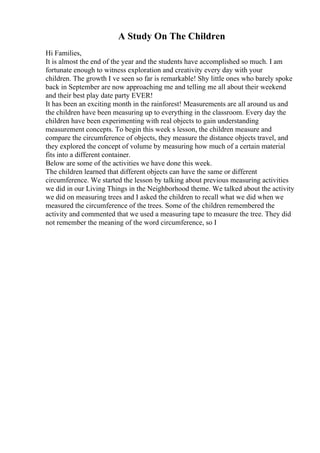 A Study On The Children
Hi Families,
It is almost the end of the year and the students have accomplished so much. I am
fortunate enough to witness exploration and creativity every day with your
children. The growth I ve seen so far is remarkable! Shy little ones who barely spoke
back in September are now approaching me and telling me all about their weekend
and their best play date party EVER!
It has been an exciting month in the rainforest! Measurements are all around us and
the children have been measuring up to everything in the classroom. Every day the
children have been experimenting with real objects to gain understanding
measurement concepts. To begin this week s lesson, the children measure and
compare the circumference of objects, they measure the distance objects travel, and
they explored the concept of volume by measuring how much of a certain material
fits into a different container.
Below are some of the activities we have done this week.
The children learned that different objects can have the same or different
circumference. We started the lesson by talking about previous measuring activities
we did in our Living Things in the Neighborhood theme. We talked about the activity
we did on measuring trees and I asked the children to recall what we did when we
measured the circumference of the trees. Some of the children remembered the
activity and commented that we used a measuring tape to measure the tree. They did
not remember the meaning of the word circumference, so I
 