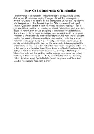 Essay On The Importance Of Bilingualism
The Importance of Bilingualism The room smelled of old age and use. Comfy
chairs seated 47 individuals ranging from ages 15 to 60. The main organizer,
Brother Yuri, stood at the head of the oval shaped table. ВЁNow that I ve told you
what to expect, we need to discuss interpreters. Who here knows how to speak
Spanish? Questioned Brother Yuri at our weekly missionary meeting. 47 sets of
eyes stared blankly at him. No one raised their hand. Being able to speak spanish is
crucial for our trip. How are you guys going to communicate with the families?
How will you get the messages across if you cannot speak Spanish? He constantly
berated us to spend some time and try to learn Spanish. We were, after all going to
Mexico. But no one really understood how important it was to be able to speak
more than one language. Being able to speak Spanish was an imperative aspect of
our trip, as is being bilingual in America. The use of multiple languages should be
embraced and accepted in a culture rather than be driven into the ground and quelled.
In their essays on bilingualism in the United States, both Martin Espada and Richard
Rodrigues state their definitions of bilingualism. According to Martin Espada,
bilingualism is the idea that speaking another language encompases your culture,
traditions, and that it should be done freely and without reservations. However,
Richard Rodrigues stands firm in his belief, which happens to be different from
Espada s. According to Rodriguez, in order
 