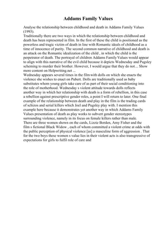 Addams Family Values
Analyse the relationship between childhood and death in Addams Family Values
(1993).
Traditionally there are two ways in which the relationship between childhood and
death has been represented in film. In the first of these the child is positioned as the
powerless and tragic victim of death in line with Romantic ideals of childhood as a
time of innocence of purity. The second common narrative of childhood and death is
an attack on the Romantic idealization of the child , in which the child is the
perpetrator of death. The portrayal of children Addams Family Values would appear
to align with this narrative of the evil child because it depicts Wednesday and Pugsley
scheming to murder their brother. However, I would argue that they do not... Show
more content on Helpwriting.net ...
Wednesday appears several times in the filmwith dolls on which she enacts the
violence she wishes to enact on Pubert. Dolls are traditionally used as baby
substitutes whom young girls take care of as part of their social conditioning into
the role of motherhood. Wednesday s violent attitude towards dolls reflects
another way in which her relationship with death is a form of rebellion, in this case
a rebellion against prescriptive gender roles, a point I will return to later. One final
example of the relationship between death and play in the film is the trading cards
of schizos and serial killers which Joel and Pugsley play with. I mention this
example here because it demonstrates yet another way in which Addams Family
Values presentation of death as play works to subvert gender stereotypes
surrounding violence, namely in its focus on female killers rather than male.
There are three women shown on the cards, Lizzie Borden, Amy Fisher and the
film s fictional Black Widow , each of whom committed a violent crime at odds with
the public perception of physical violence [as] a masculine form of aggression . That
for the two boys these women s value lies in their violent acts is also transgressive of
expectations for girls to fulfil role of care and
 