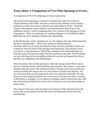 Essay about A Comparison of Two Film Openings to Great...
A Comparison of Two Film Openings to Great Expectations
The story Great Expectations is based in Victorian times and was written by
Charles Dickens in the 1860s. This novel which Charles Dickens wrote has been
produced as a film one version by David Lean and another by B.B.C. The B.B.C
version is the modern version and the version produced by David Lean is the
traditional version. I will be comparing these two versions of the openings to Great
Expectations . These two openings use varying techniques to very different effects.
Both films set out to introduce isolation and vulnerability.
In the David Lean version, straight away we, the audience have the impressions that
the film is old fashioned ... Show more content on Helpwriting.net ...
The book which we see at the start dissolves from one shot to another; in this case
it dissolves from the book to Pip running to the churchyard. The narrative (voice
over) gives a wide perspective. When Pip is running to the churchyard there is a
long shot used, this long shot makes Pip look small and vulnerable. The first things
we see in the long shot are the gibbets where the convicts are hanged; this tells us
that Pip is in a dangerous and isolated place.
Then the camera shot is in the graveyard, where the creepy sound effects such as
the trees creaking and the wind whistling come into play. The scenery is very spine
chilling in the graveyard. The wind gets louder as Pip gets more tense and the tree
creeks just before the convict arrives so the entrance is made more dramatic. We
see a tree from Pips eyes this makes him look very small and vulnerable. We also
hear an owl hoot again just before the convict arrives, this hoot acts like a warning
to Pip that he is in danger. It is an effective technique used by David Lean uses with
the owl hooting just before the convict arrives because an owl represents danger in
many stories.
The convict is first seen when he jumps out on Pip out of the left hand side of the
screen. The convict jumps into the shot on the left hand side because the brain
automatically
 