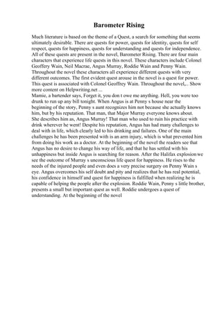 Barometer Rising
Much literature is based on the theme of a Quest, a search for something that seems
ultimately desirable. There are quests for power, quests for identity, quests for self
respect, quests for happiness, quests for understanding and quests for independence.
All of these quests are present in the novel, Barometer Rising. There are four main
characters that experience life quests in this novel. These characters include Colonel
Geoffery Wain, Neil Macrae, Angus Murray, Roddie Wain and Penny Wain.
Throughout the novel these characters all experience different quests with very
different outcomes. The first evident quest arouse in the novel is a quest for power.
This quest is associated with Colonel Geoffrey Wain. Throughout the novel,... Show
more content on Helpwriting.net ...
Mamie, a bartender says, Forget it, you don t owe me anything. Hell, you were too
drunk to run up any bill tonight. When Angus is at Penny s house near the
beginning of the story, Penny s aunt recognizes him not because she actually knows
him, but by his reputation. That man, that Major Murray everyone knows about.
She describes him as, Angus Murray! That man who used to ruin his practice with
drink wherever he went! Despite his reputation, Angus has had many challenges to
deal with in life, which clearly led to his drinking and failures. One of the main
challenges he has been presented with is an arm injury, which is what prevented him
from doing his work as a doctor. At the beginning of the novel the readers see that
Angus has no desire to change his way of life, and that he has settled with his
unhappiness but inside Angus is searching for reason. After the Halifax explosionwe
see the outcome of Murray s unconscious life quest for happiness. He rises to the
needs of the injured people and even does a very precise surgery on Penny Wain s
eye. Angus overcomes his self doubt and pity and realizes that he has real potential,
his confidence in himself and quest for happiness is fulfilled when realizing he is
capable of helping the people after the explosion. Roddie Wain, Penny s little brother,
presents a small but important quest as well. Roddie undergoes a quest of
understanding. At the beginning of the novel
 