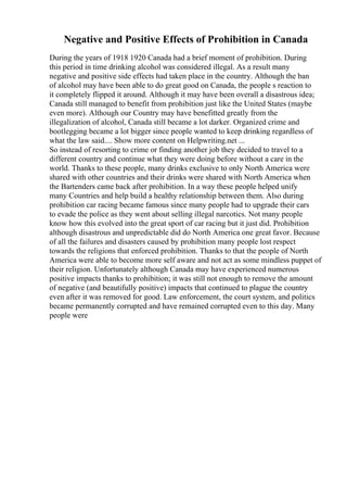 Negative and Positive Effects of Prohibition in Canada
During the years of 1918 1920 Canada had a brief moment of prohibition. During
this period in time drinking alcohol was considered illegal. As a result many
negative and positive side effects had taken place in the country. Although the ban
of alcohol may have been able to do great good on Canada, the people s reaction to
it completely flipped it around. Although it may have been overall a disastrous idea;
Canada still managed to benefit from prohibition just like the United States (maybe
even more). Although our Country may have benefitted greatly from the
illegalization of alcohol, Canada still became a lot darker. Organized crime and
bootlegging became a lot bigger since people wanted to keep drinking regardless of
what the law said.... Show more content on Helpwriting.net ...
So instead of resorting to crime or finding another job they decided to travel to a
different country and continue what they were doing before without a care in the
world. Thanks to these people, many drinks exclusive to only North America were
shared with other countries and their drinks were shared with North America when
the Bartenders came back after prohibition. In a way these people helped unify
many Countries and help build a healthy relationship between them. Also during
prohibition car racing became famous since many people had to upgrade their cars
to evade the police as they went about selling illegal narcotics. Not many people
know how this evolved into the great sport of car racing but it just did. Prohibition
although disastrous and unpredictable did do North America one great favor. Because
of all the failures and disasters caused by prohibition many people lost respect
towards the religions that enforced prohibition. Thanks to that the people of North
America were able to become more self aware and not act as some mindless puppet of
their religion. Unfortunately although Canada may have experienced numerous
positive impacts thanks to prohibition; it was still not enough to remove the amount
of negative (and beautifully positive) impacts that continued to plague the country
even after it was removed for good. Law enforcement, the court system, and politics
became permanently corrupted and have remained corrupted even to this day. Many
people were
 