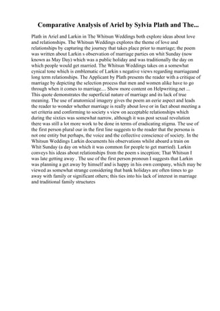 Comparative Analysis of Ariel by Sylvia Plath and The...
Plath in Ariel and Larkin in The Whitsun Weddings both explore ideas about love
and relationships. The Whitsun Weddings explores the theme of love and
relationships by capturing the journey that takes place prior to marriage; the poem
was written about Larkin s observation of marriage parties on whit Sunday (now
known as May Day) which was a public holiday and was traditionally the day on
which people would get married. The Whitsun Weddings takes on a somewhat
cynical tone which is emblematic of Larkin s negative views regarding marriageand
long term relationships. The Applicant by Plath presents the reader with a critique of
marriage by depicting the selection process that men and women alike have to go
through when it comes to marriage.... Show more content on Helpwriting.net ...
This quote demonstrates the superficial nature of marriage and its lack of true
meaning. The use of anatomical imagery gives the poem an eerie aspect and leads
the reader to wonder whether marriage is really about love or in fact about meeting a
set criteria and conforming to society s view on acceptable relationships which
during the sixties was somewhat narrow, although it was post sexual revolution
there was still a lot more work to be done in terms of eradicating stigma. The use of
the first person plural our in the first line suggests to the reader that the persona is
not one entity but perhaps, the voice and the collective conscience of society. In the
Whitsun Weddings Larkin documents his observations whilst aboard a train on
Whit Sunday (a day on which it was common for people to get married). Larkin
conveys his ideas about relationships from the poem s inception; That Whitsun I
was late getting away . The use of the first person pronoun I suggests that Larkin
was planning a get away by himself and is happy in his own company, which may be
viewed as somewhat strange considering that bank holidays are often times to go
away with family or significant others; this ties into his lack of interest in marriage
and traditional family structures
 