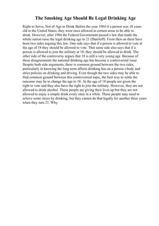 The Smoking Age Should Be Legal Drinking Age
Right to Serve, Not of Age to Drink Before the year 1984 if a person was 18 years
old in the United States, they were once allowed in certain areas to be able to
drink. However, after 1984 the Federal Government passed a law that made the
whole nation raise the legal drinking age to 21 (Daniloff). From then on there have
been two sides arguing this law. One side says that if a person is allowed to vote at
the age of 18 they should be allowed to vote. That same side also says that if a
person is allowed to join the military at 18, they should be allowed to drink. The
other side of the controversy argues that 18 is still a very young age. Because of
these disagreements the national drinking age has become a controversial issue.
Despite both side arguments, there is common ground between the two sides,
particularly in knowing the long term affects drinking has on a person s body and
strict policies on drinking and driving. Even though the two sides may be able to
find common ground between this controversial topic, the best way to settle the
outcome may be to change the age to 18. At the age of 18 people are given the
right to vote and they also have the right to join the military. However, they are not
allowed to drink alcohol. These people are giving their lives up but they are not
allowed to enjoy a simple drink every once in a while. These people may need to
relieve some stress by drinking, but they cannot do that legally for another three years
when they turn 21. Why
 