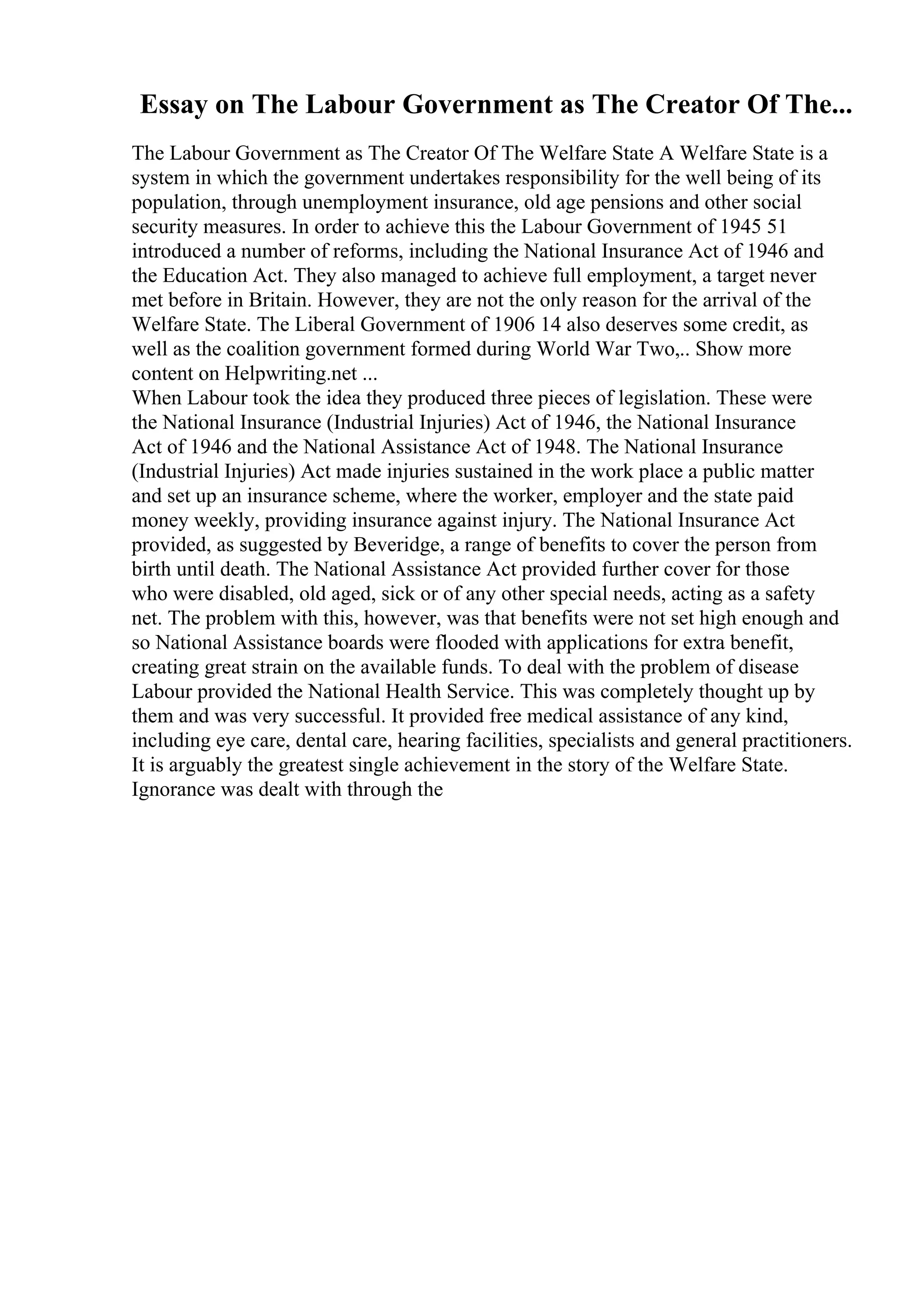 Essay on The Labour Government as The Creator Of The...
The Labour Government as The Creator Of The Welfare State A Welfare State is a
system in which the government undertakes responsibility for the well being of its
population, through unemployment insurance, old age pensions and other social
security measures. In order to achieve this the Labour Government of 1945 51
introduced a number of reforms, including the National Insurance Act of 1946 and
the Education Act. They also managed to achieve full employment, a target never
met before in Britain. However, they are not the only reason for the arrival of the
Welfare State. The Liberal Government of 1906 14 also deserves some credit, as
well as the coalition government formed during World War Two,
... Show more
content on Helpwriting.net ...
When Labour took the idea they produced three pieces of legislation. These were
the National Insurance (Industrial Injuries) Act of 1946, the National Insurance
Act of 1946 and the National Assistance Act of 1948. The National Insurance
(Industrial Injuries) Act made injuries sustained in the work place a public matter
and set up an insurance scheme, where the worker, employer and the state paid
money weekly, providing insurance against injury. The National Insurance Act
provided, as suggested by Beveridge, a range of benefits to cover the person from
birth until death. The National Assistance Act provided further cover for those
who were disabled, old aged, sick or of any other special needs, acting as a safety
net. The problem with this, however, was that benefits were not set high enough and
so National Assistance boards were flooded with applications for extra benefit,
creating great strain on the available funds. To deal with the problem of disease
Labour provided the National Health Service. This was completely thought up by
them and was very successful. It provided free medical assistance of any kind,
including eye care, dental care, hearing facilities, specialists and general practitioners.
It is arguably the greatest single achievement in the story of the Welfare State.
Ignorance was dealt with through the
 