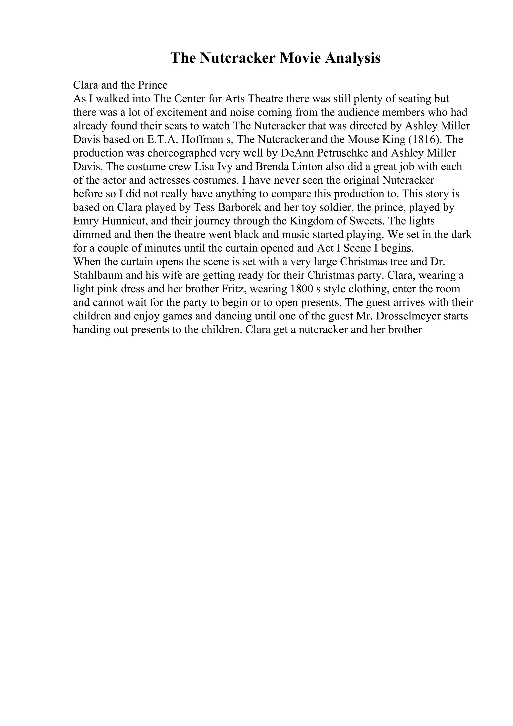 The Nutcracker Movie Analysis
Clara and the Prince
As I walked into The Center for Arts Theatre there was still plenty of seating but
there was a lot of excitement and noise coming from the audience members who had
already found their seats to watch The Nutcracker that was directed by Ashley Miller
Davis based on E.T.A. Hoffman s, The Nutcrackerand the Mouse King (1816). The
production was choreographed very well by DeAnn Petruschke and Ashley Miller
Davis. The costume crew Lisa Ivy and Brenda Linton also did a great job with each
of the actor and actresses costumes. I have never seen the original Nutcracker
before so I did not really have anything to compare this production to. This story is
based on Clara played by Tess Barborek and her toy soldier, the prince, played by
Emry Hunnicut, and their journey through the Kingdom of Sweets. The lights
dimmed and then the theatre went black and music started playing. We set in the dark
for a couple of minutes until the curtain opened and Act I Scene I begins.
When the curtain opens the scene is set with a very large Christmas tree and Dr.
Stahlbaum and his wife are getting ready for their Christmas party. Clara, wearing a
light pink dress and her brother Fritz, wearing 1800 s style clothing, enter the room
and cannot wait for the party to begin or to open presents. The guest arrives with their
children and enjoy games and dancing until one of the guest Mr. Drosselmeyer starts
handing out presents to the children. Clara get a nutcracker and her brother
 