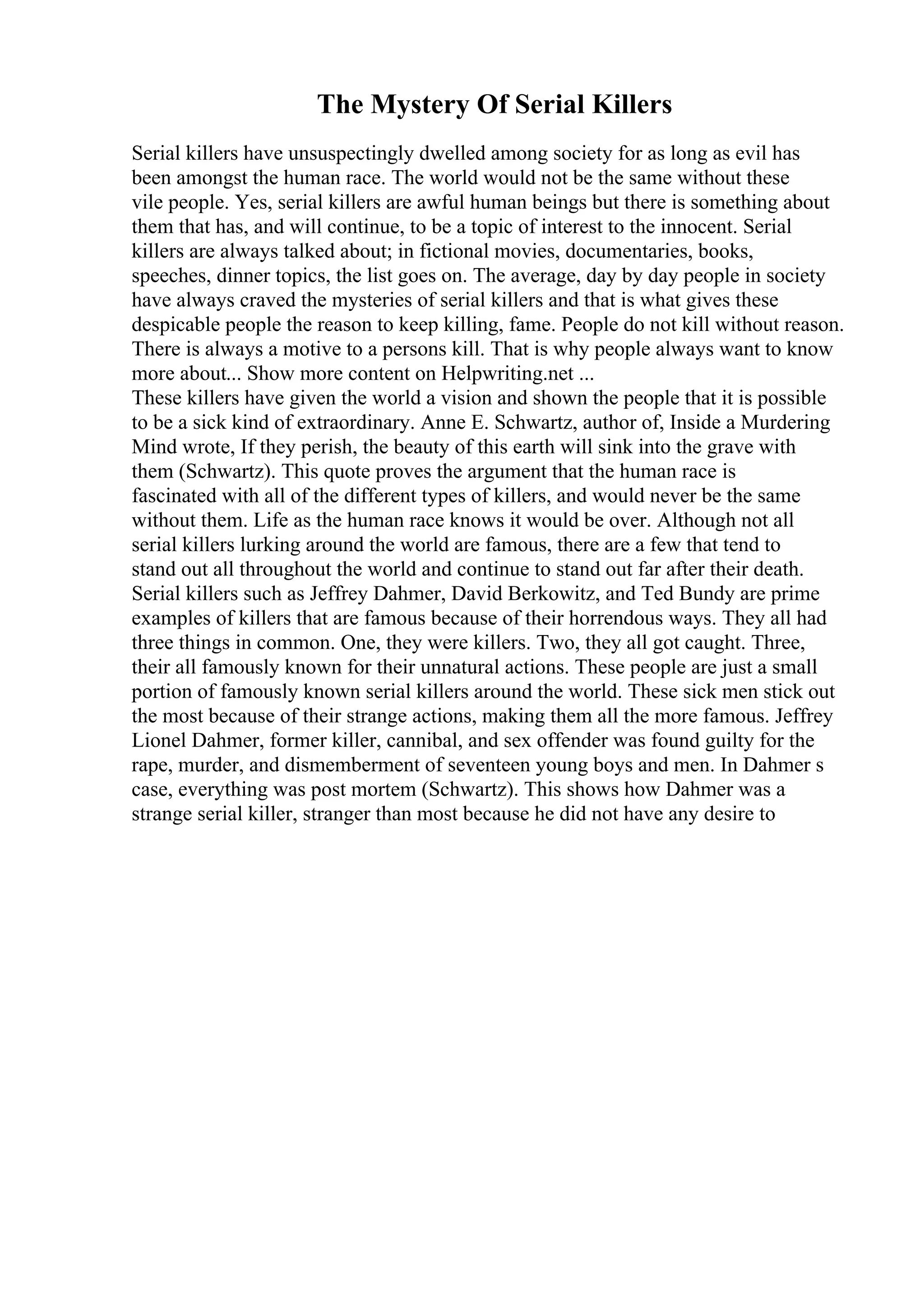 The Mystery Of Serial Killers
Serial killers have unsuspectingly dwelled among society for as long as evil has
been amongst the human race. The world would not be the same without these
vile people. Yes, serial killers are awful human beings but there is something about
them that has, and will continue, to be a topic of interest to the innocent. Serial
killers are always talked about; in fictional movies, documentaries, books,
speeches, dinner topics, the list goes on. The average, day by day people in society
have always craved the mysteries of serial killers and that is what gives these
despicable people the reason to keep killing, fame. People do not kill without reason.
There is always a motive to a persons kill. That is why people always want to know
more about... Show more content on Helpwriting.net ...
These killers have given the world a vision and shown the people that it is possible
to be a sick kind of extraordinary. Anne E. Schwartz, author of, Inside a Murdering
Mind wrote, If they perish, the beauty of this earth will sink into the grave with
them (Schwartz). This quote proves the argument that the human race is
fascinated with all of the different types of killers, and would never be the same
without them. Life as the human race knows it would be over. Although not all
serial killers lurking around the world are famous, there are a few that tend to
stand out all throughout the world and continue to stand out far after their death.
Serial killers such as Jeffrey Dahmer, David Berkowitz, and Ted Bundy are prime
examples of killers that are famous because of their horrendous ways. They all had
three things in common. One, they were killers. Two, they all got caught. Three,
their all famously known for their unnatural actions. These people are just a small
portion of famously known serial killers around the world. These sick men stick out
the most because of their strange actions, making them all the more famous. Jeffrey
Lionel Dahmer, former killer, cannibal, and sex offender was found guilty for the
rape, murder, and dismemberment of seventeen young boys and men. In Dahmer s
case, everything was post mortem (Schwartz). This shows how Dahmer was a
strange serial killer, stranger than most because he did not have any desire to
 