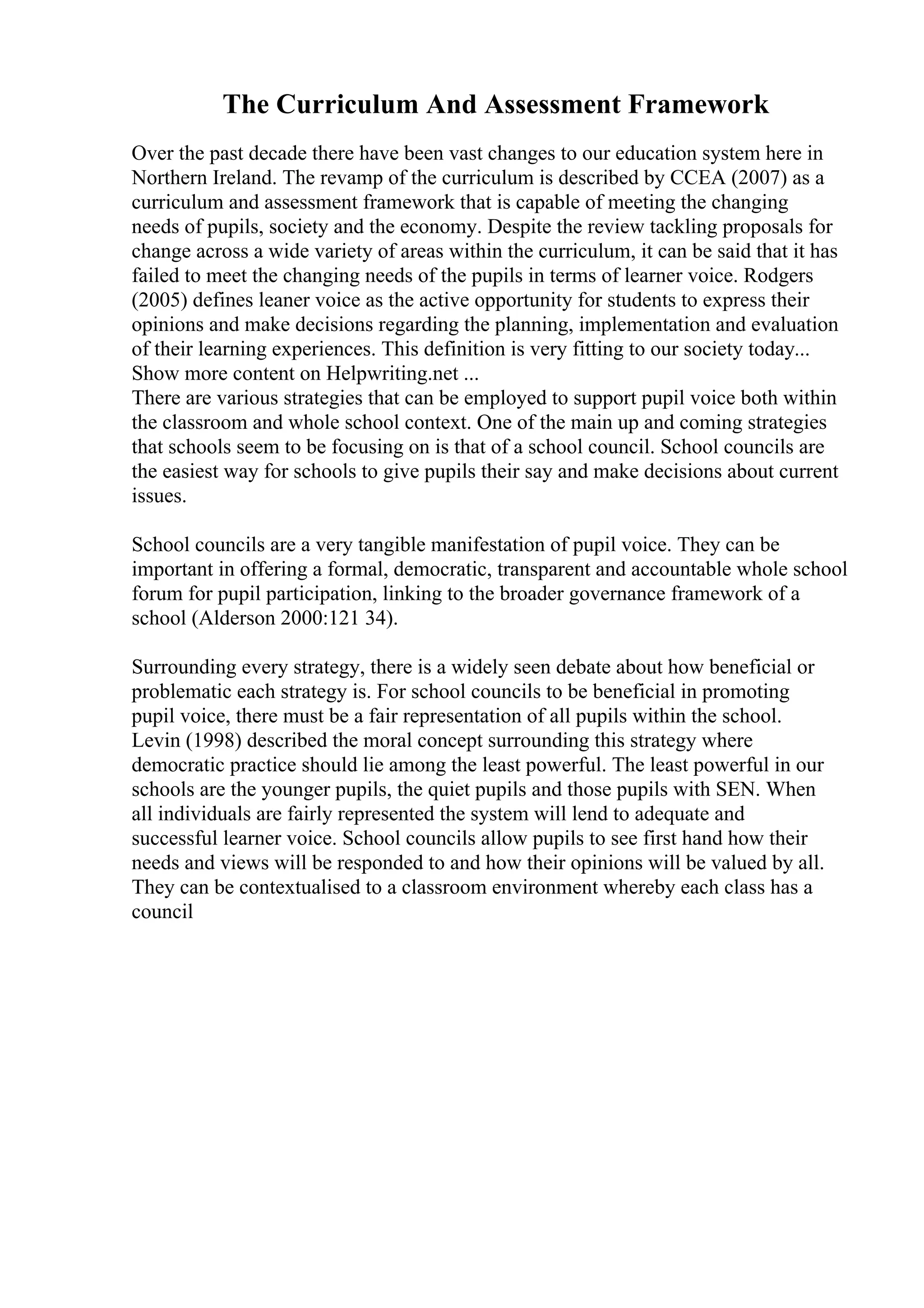 The Curriculum And Assessment Framework
Over the past decade there have been vast changes to our education system here in
Northern Ireland. The revamp of the curriculum is described by CCEA (2007) as a
curriculum and assessment framework that is capable of meeting the changing
needs of pupils, society and the economy. Despite the review tackling proposals for
change across a wide variety of areas within the curriculum, it can be said that it has
failed to meet the changing needs of the pupils in terms of learner voice. Rodgers
(2005) defines leaner voice as the active opportunity for students to express their
opinions and make decisions regarding the planning, implementation and evaluation
of their learning experiences. This definition is very fitting to our society today...
Show more content on Helpwriting.net ...
There are various strategies that can be employed to support pupil voice both within
the classroom and whole school context. One of the main up and coming strategies
that schools seem to be focusing on is that of a school council. School councils are
the easiest way for schools to give pupils their say and make decisions about current
issues.
School councils are a very tangible manifestation of pupil voice. They can be
important in offering a formal, democratic, transparent and accountable whole school
forum for pupil participation, linking to the broader governance framework of a
school (Alderson 2000:121 34).
Surrounding every strategy, there is a widely seen debate about how beneficial or
problematic each strategy is. For school councils to be beneficial in promoting
pupil voice, there must be a fair representation of all pupils within the school.
Levin (1998) described the moral concept surrounding this strategy where
democratic practice should lie among the least powerful. The least powerful in our
schools are the younger pupils, the quiet pupils and those pupils with SEN. When
all individuals are fairly represented the system will lend to adequate and
successful learner voice. School councils allow pupils to see first hand how their
needs and views will be responded to and how their opinions will be valued by all.
They can be contextualised to a classroom environment whereby each class has a
council
 