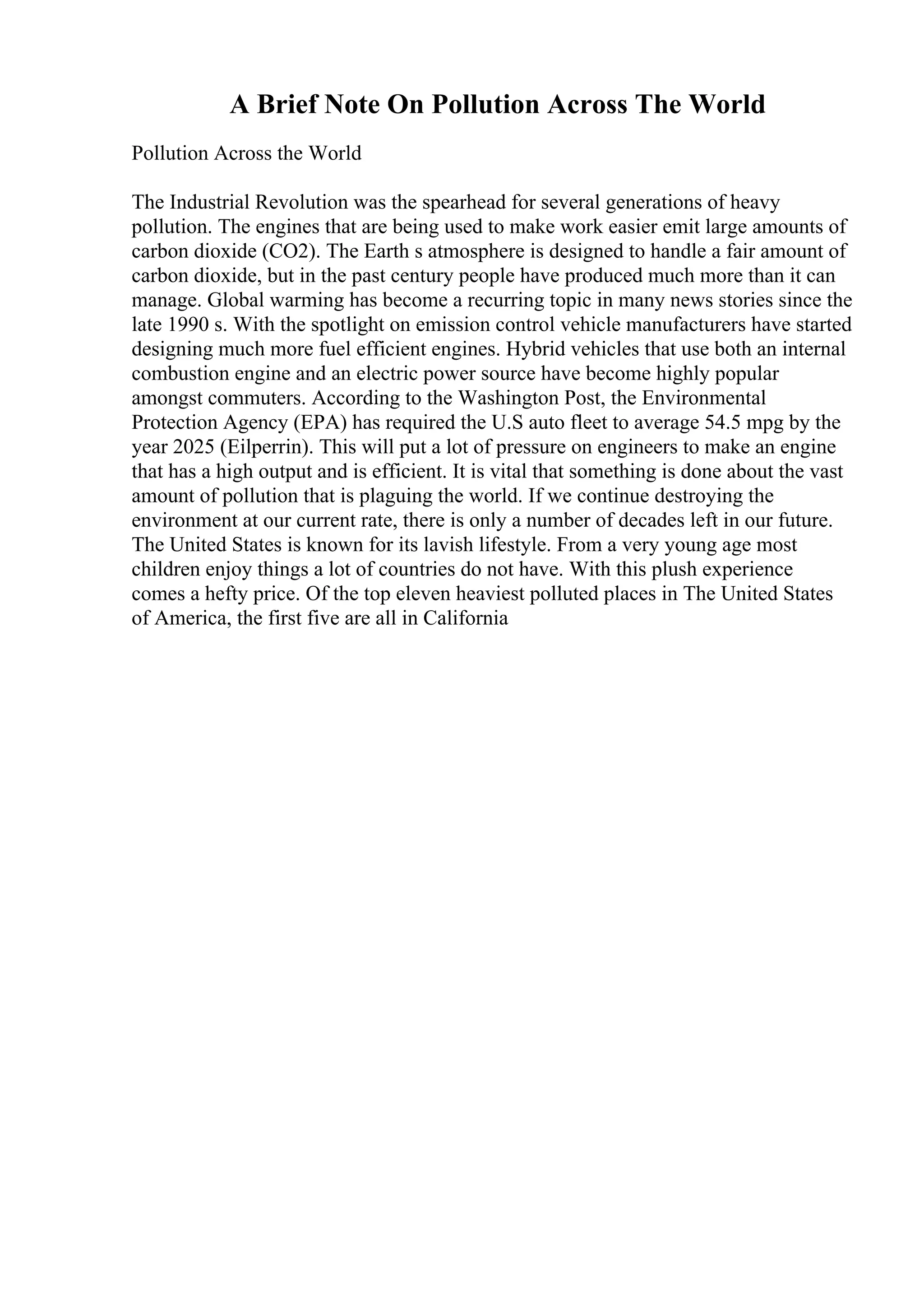A Brief Note On Pollution Across The World
Pollution Across the World
The Industrial Revolution was the spearhead for several generations of heavy
pollution. The engines that are being used to make work easier emit large amounts of
carbon dioxide (CO2). The Earth s atmosphere is designed to handle a fair amount of
carbon dioxide, but in the past century people have produced much more than it can
manage. Global warming has become a recurring topic in many news stories since the
late 1990 s. With the spotlight on emission control vehicle manufacturers have started
designing much more fuel efficient engines. Hybrid vehicles that use both an internal
combustion engine and an electric power source have become highly popular
amongst commuters. According to the Washington Post, the Environmental
Protection Agency (EPA) has required the U.S auto fleet to average 54.5 mpg by the
year 2025 (Eilperrin). This will put a lot of pressure on engineers to make an engine
that has a high output and is efficient. It is vital that something is done about the vast
amount of pollution that is plaguing the world. If we continue destroying the
environment at our current rate, there is only a number of decades left in our future.
The United States is known for its lavish lifestyle. From a very young age most
children enjoy things a lot of countries do not have. With this plush experience
comes a hefty price. Of the top eleven heaviest polluted places in The United States
of America, the first five are all in California
 