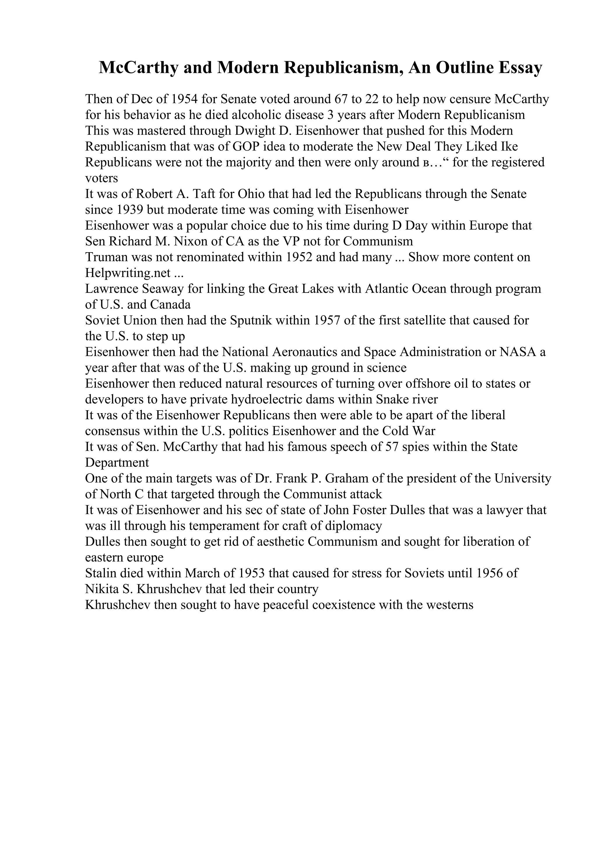 McCarthy and Modern Republicanism, An Outline Essay
Then of Dec of 1954 for Senate voted around 67 to 22 to help now censure McCarthy
for his behavior as he died alcoholic disease 3 years after Modern Republicanism
This was mastered through Dwight D. Eisenhower that pushed for this Modern
Republicanism that was of GOP idea to moderate the New Deal They Liked Ike
Republicans were not the majority and then were only around в…“ for the registered
voters
It was of Robert A. Taft for Ohio that had led the Republicans through the Senate
since 1939 but moderate time was coming with Eisenhower
Eisenhower was a popular choice due to his time during D Day within Europe that
Sen Richard M. Nixon of CA as the VP not for Communism
Truman was not renominated within 1952 and had many ... Show more content on
Helpwriting.net ...
Lawrence Seaway for linking the Great Lakes with Atlantic Ocean through program
of U.S. and Canada
Soviet Union then had the Sputnik within 1957 of the first satellite that caused for
the U.S. to step up
Eisenhower then had the National Aeronautics and Space Administration or NASA a
year after that was of the U.S. making up ground in science
Eisenhower then reduced natural resources of turning over offshore oil to states or
developers to have private hydroelectric dams within Snake river
It was of the Eisenhower Republicans then were able to be apart of the liberal
consensus within the U.S. politics Eisenhower and the Cold War
It was of Sen. McCarthy that had his famous speech of 57 spies within the State
Department
One of the main targets was of Dr. Frank P. Graham of the president of the University
of North C that targeted through the Communist attack
It was of Eisenhower and his sec of state of John Foster Dulles that was a lawyer that
was ill through his temperament for craft of diplomacy
Dulles then sought to get rid of aesthetic Communism and sought for liberation of
eastern europe
Stalin died within March of 1953 that caused for stress for Soviets until 1956 of
Nikita S. Khrushchev that led their country
Khrushchev then sought to have peaceful coexistence with the westerns
 