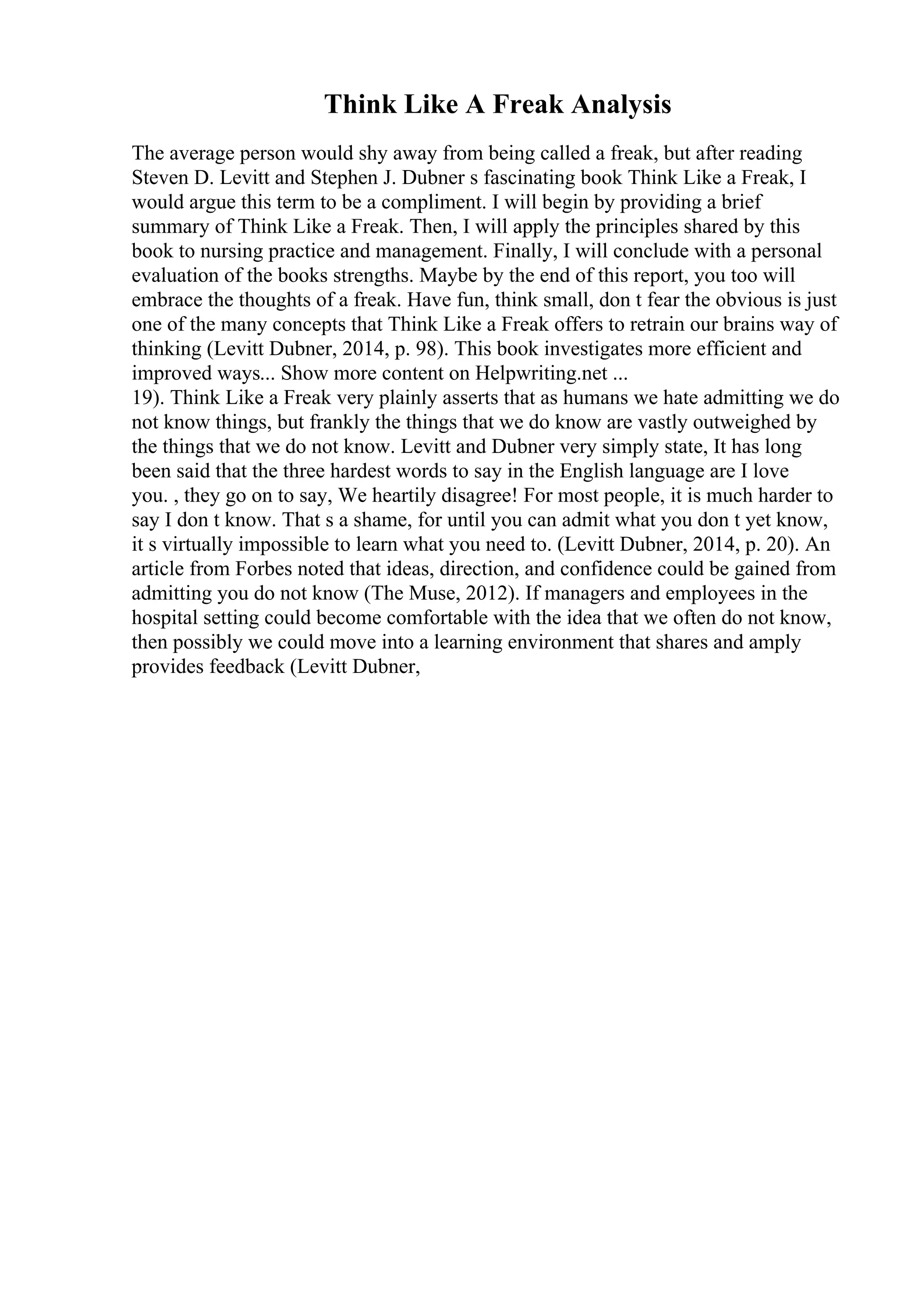 Think Like A Freak Analysis
The average person would shy away from being called a freak, but after reading
Steven D. Levitt and Stephen J. Dubner s fascinating book Think Like a Freak, I
would argue this term to be a compliment. I will begin by providing a brief
summary of Think Like a Freak. Then, I will apply the principles shared by this
book to nursing practice and management. Finally, I will conclude with a personal
evaluation of the books strengths. Maybe by the end of this report, you too will
embrace the thoughts of a freak. Have fun, think small, don t fear the obvious is just
one of the many concepts that Think Like a Freak offers to retrain our brains way of
thinking (Levitt Dubner, 2014, p. 98). This book investigates more efficient and
improved ways... Show more content on Helpwriting.net ...
19). Think Like a Freak very plainly asserts that as humans we hate admitting we do
not know things, but frankly the things that we do know are vastly outweighed by
the things that we do not know. Levitt and Dubner very simply state, It has long
been said that the three hardest words to say in the English language are I love
you. , they go on to say, We heartily disagree! For most people, it is much harder to
say I don t know. That s a shame, for until you can admit what you don t yet know,
it s virtually impossible to learn what you need to. (Levitt Dubner, 2014, p. 20). An
article from Forbes noted that ideas, direction, and confidence could be gained from
admitting you do not know (The Muse, 2012). If managers and employees in the
hospital setting could become comfortable with the idea that we often do not know,
then possibly we could move into a learning environment that shares and amply
provides feedback (Levitt Dubner,
 