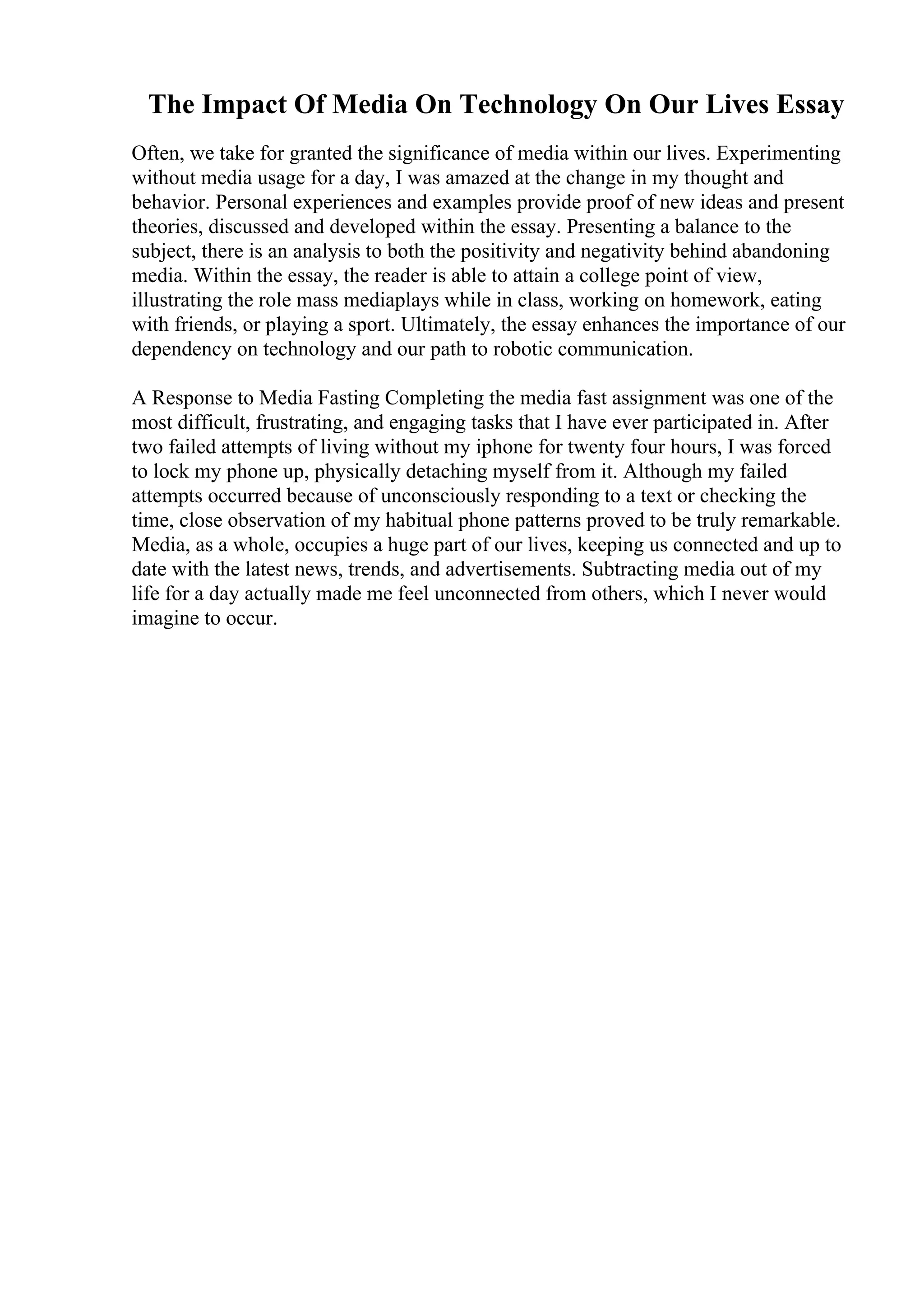 The Impact Of Media On Technology On Our Lives Essay
Often, we take for granted the significance of media within our lives. Experimenting
without media usage for a day, I was amazed at the change in my thought and
behavior. Personal experiences and examples provide proof of new ideas and present
theories, discussed and developed within the essay. Presenting a balance to the
subject, there is an analysis to both the positivity and negativity behind abandoning
media. Within the essay, the reader is able to attain a college point of view,
illustrating the role mass mediaplays while in class, working on homework, eating
with friends, or playing a sport. Ultimately, the essay enhances the importance of our
dependency on technology and our path to robotic communication.
A Response to Media Fasting Completing the media fast assignment was one of the
most difficult, frustrating, and engaging tasks that I have ever participated in. After
two failed attempts of living without my iphone for twenty four hours, I was forced
to lock my phone up, physically detaching myself from it. Although my failed
attempts occurred because of unconsciously responding to a text or checking the
time, close observation of my habitual phone patterns proved to be truly remarkable.
Media, as a whole, occupies a huge part of our lives, keeping us connected and up to
date with the latest news, trends, and advertisements. Subtracting media out of my
life for a day actually made me feel unconnected from others, which I never would
imagine to occur.
 
