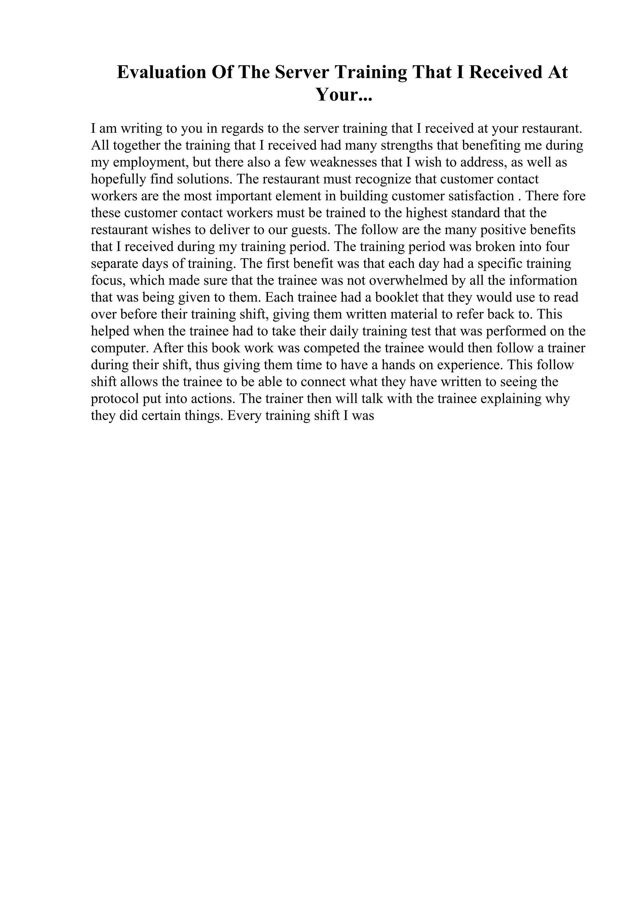 Evaluation Of The Server Training That I Received At
Your...
I am writing to you in regards to the server training that I received at your restaurant.
All together the training that I received had many strengths that benefiting me during
my employment, but there also a few weaknesses that I wish to address, as well as
hopefully find solutions. The restaurant must recognize that customer contact
workers are the most important element in building customer satisfaction . There fore
these customer contact workers must be trained to the highest standard that the
restaurant wishes to deliver to our guests. The follow are the many positive benefits
that I received during my training period. The training period was broken into four
separate days of training. The first benefit was that each day had a specific training
focus, which made sure that the trainee was not overwhelmed by all the information
that was being given to them. Each trainee had a booklet that they would use to read
over before their training shift, giving them written material to refer back to. This
helped when the trainee had to take their daily training test that was performed on the
computer. After this book work was competed the trainee would then follow a trainer
during their shift, thus giving them time to have a hands on experience. This follow
shift allows the trainee to be able to connect what they have written to seeing the
protocol put into actions. The trainer then will talk with the trainee explaining why
they did certain things. Every training shift I was
 