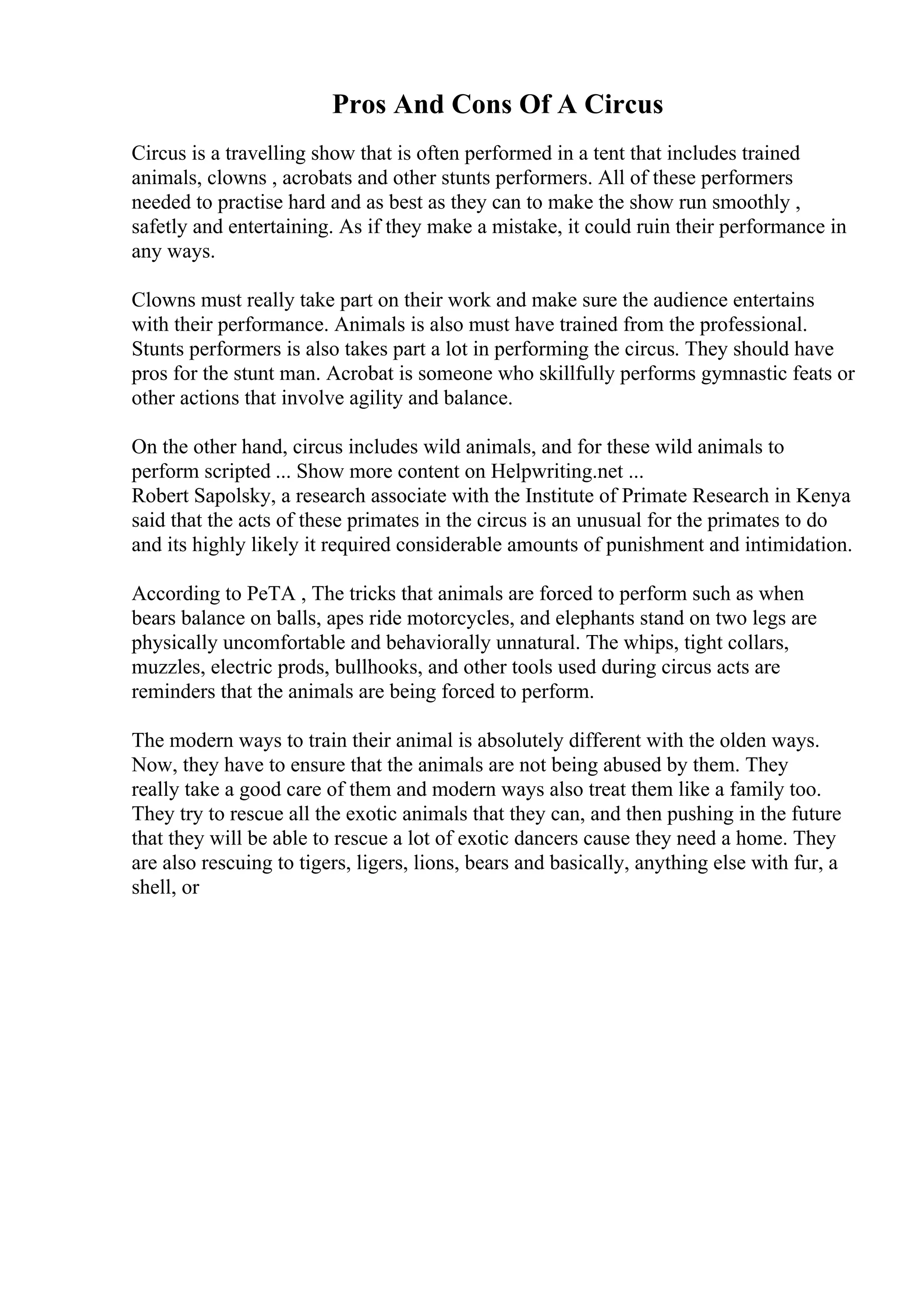 Pros And Cons Of A Circus
Circus is a travelling show that is often performed in a tent that includes trained
animals, clowns , acrobats and other stunts performers. All of these performers
needed to practise hard and as best as they can to make the show run smoothly ,
safetly and entertaining. As if they make a mistake, it could ruin their performance in
any ways.
Clowns must really take part on their work and make sure the audience entertains
with their performance. Animals is also must have trained from the professional.
Stunts performers is also takes part a lot in performing the circus. They should have
pros for the stunt man. Acrobat is someone who skillfully performs gymnastic feats or
other actions that involve agility and balance.
On the other hand, circus includes wild animals, and for these wild animals to
perform scripted ... Show more content on Helpwriting.net ...
Robert Sapolsky, a research associate with the Institute of Primate Research in Kenya
said that the acts of these primates in the circus is an unusual for the primates to do
and its highly likely it required considerable amounts of punishment and intimidation.
According to PeTA , The tricks that animals are forced to perform such as when
bears balance on balls, apes ride motorcycles, and elephants stand on two legs are
physically uncomfortable and behaviorally unnatural. The whips, tight collars,
muzzles, electric prods, bullhooks, and other tools used during circus acts are
reminders that the animals are being forced to perform.
The modern ways to train their animal is absolutely different with the olden ways.
Now, they have to ensure that the animals are not being abused by them. They
really take a good care of them and modern ways also treat them like a family too.
They try to rescue all the exotic animals that they can, and then pushing in the future
that they will be able to rescue a lot of exotic dancers cause they need a home. They
are also rescuing to tigers, ligers, lions, bears and basically, anything else with fur, a
shell, or
 