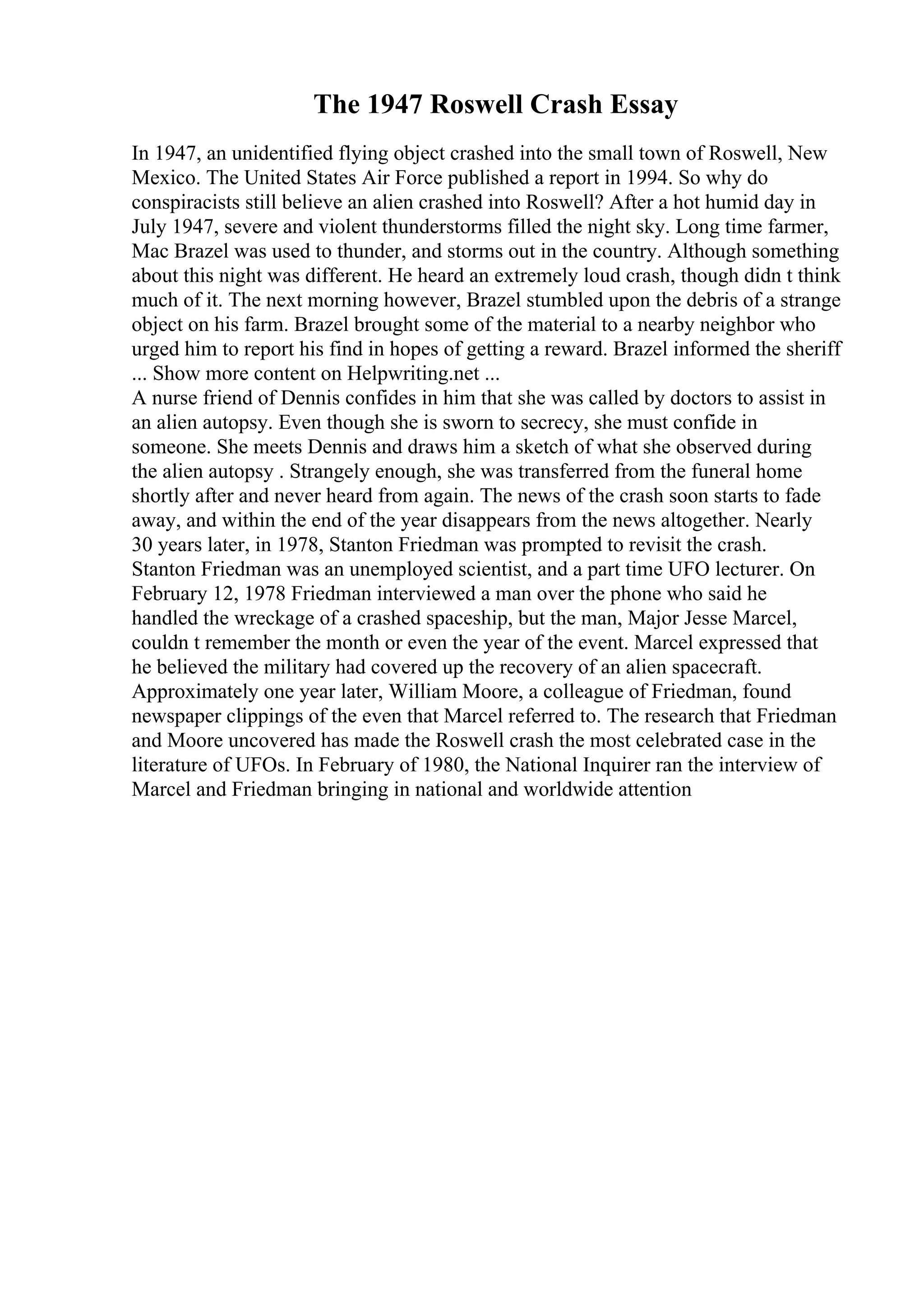 The 1947 Roswell Crash Essay
In 1947, an unidentified flying object crashed into the small town of Roswell, New
Mexico. The United States Air Force published a report in 1994. So why do
conspiracists still believe an alien crashed into Roswell? After a hot humid day in
July 1947, severe and violent thunderstorms filled the night sky. Long time farmer,
Mac Brazel was used to thunder, and storms out in the country. Although something
about this night was different. He heard an extremely loud crash, though didn t think
much of it. The next morning however, Brazel stumbled upon the debris of a strange
object on his farm. Brazel brought some of the material to a nearby neighbor who
urged him to report his find in hopes of getting a reward. Brazel informed the sheriff
... Show more content on Helpwriting.net ...
A nurse friend of Dennis confides in him that she was called by doctors to assist in
an alien autopsy. Even though she is sworn to secrecy, she must confide in
someone. She meets Dennis and draws him a sketch of what she observed during
the alien autopsy . Strangely enough, she was transferred from the funeral home
shortly after and never heard from again. The news of the crash soon starts to fade
away, and within the end of the year disappears from the news altogether. Nearly
30 years later, in 1978, Stanton Friedman was prompted to revisit the crash.
Stanton Friedman was an unemployed scientist, and a part time UFO lecturer. On
February 12, 1978 Friedman interviewed a man over the phone who said he
handled the wreckage of a crashed spaceship, but the man, Major Jesse Marcel,
couldn t remember the month or even the year of the event. Marcel expressed that
he believed the military had covered up the recovery of an alien spacecraft.
Approximately one year later, William Moore, a colleague of Friedman, found
newspaper clippings of the even that Marcel referred to. The research that Friedman
and Moore uncovered has made the Roswell crash the most celebrated case in the
literature of UFOs. In February of 1980, the National Inquirer ran the interview of
Marcel and Friedman bringing in national and worldwide attention
 
