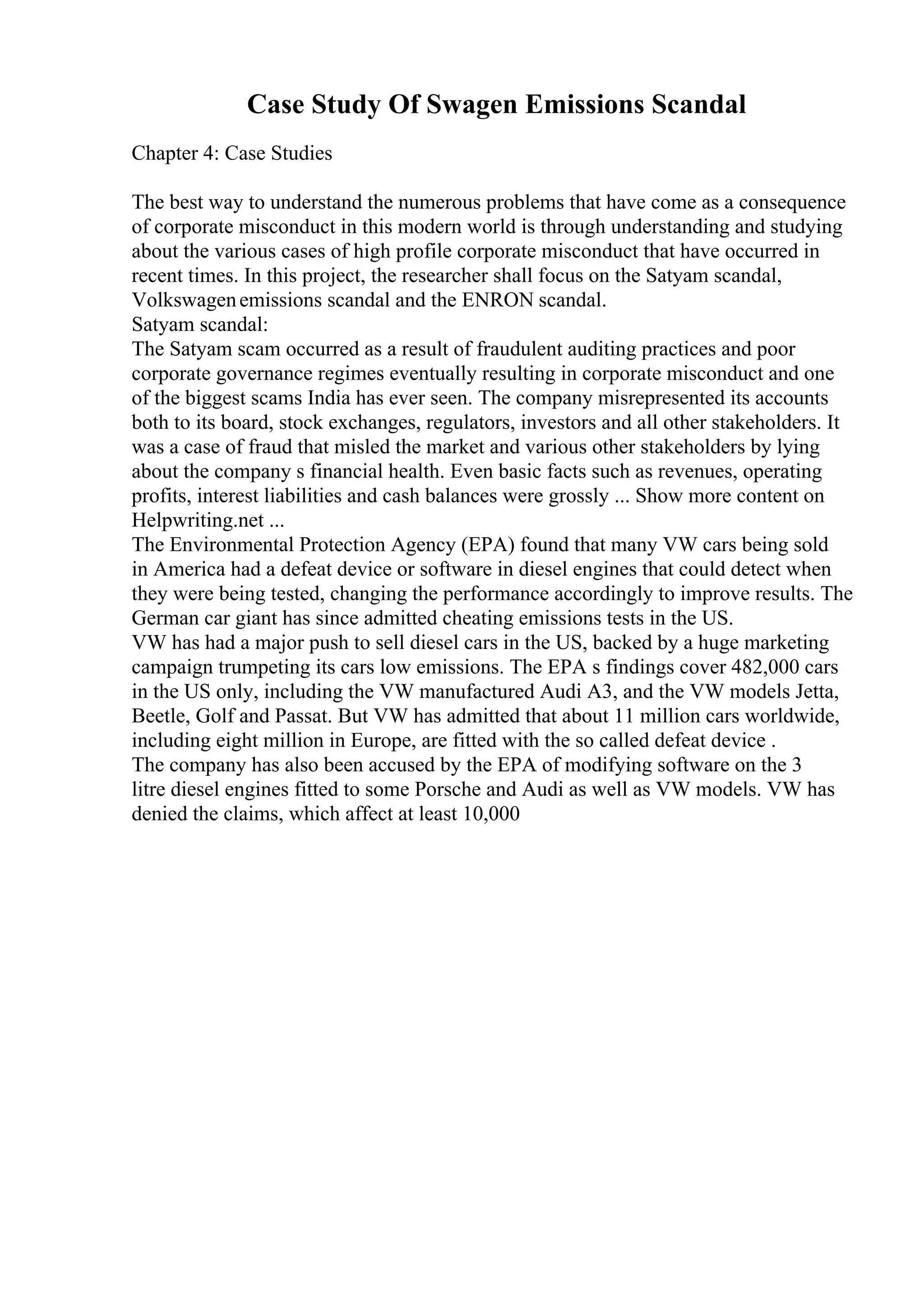 Case Study Of Swagen Emissions Scandal
Chapter 4: Case Studies
The best way to understand the numerous problems that have come as a consequence
of corporate misconduct in this modern world is through understanding and studying
about the various cases of high profile corporate misconduct that have occurred in
recent times. In this project, the researcher shall focus on the Satyam scandal,
Volkswagenemissions scandal and the ENRON scandal.
Satyam scandal:
The Satyam scam occurred as a result of fraudulent auditing practices and poor
corporate governance regimes eventually resulting in corporate misconduct and one
of the biggest scams India has ever seen. The company misrepresented its accounts
both to its board, stock exchanges, regulators, investors and all other stakeholders. It
was a case of fraud that misled the market and various other stakeholders by lying
about the company s financial health. Even basic facts such as revenues, operating
profits, interest liabilities and cash balances were grossly ... Show more content on
Helpwriting.net ...
The Environmental Protection Agency (EPA) found that many VW cars being sold
in America had a defeat device or software in diesel engines that could detect when
they were being tested, changing the performance accordingly to improve results. The
German car giant has since admitted cheating emissions tests in the US.
VW has had a major push to sell diesel cars in the US, backed by a huge marketing
campaign trumpeting its cars low emissions. The EPA s findings cover 482,000 cars
in the US only, including the VW manufactured Audi A3, and the VW models Jetta,
Beetle, Golf and Passat. But VW has admitted that about 11 million cars worldwide,
including eight million in Europe, are fitted with the so called defeat device .
The company has also been accused by the EPA of modifying software on the 3
litre diesel engines fitted to some Porsche and Audi as well as VW models. VW has
denied the claims, which affect at least 10,000
 