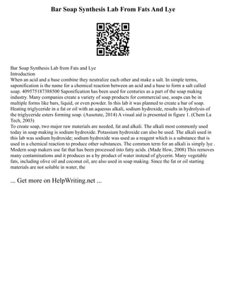 Bar Soap Synthesis Lab From Fats And Lye
Bar Soap Synthesis Lab from Fats and Lye
Introduction
When an acid and a base combine they neutralize each other and make a salt. In simple terms,
saponification is the name for a chemical reaction between an acid and a base to form a salt called
soap. 409575187388500 Saponification has been used for centuries as a part of the soap making
industry. Many companies create a variety of soap products for commercial use, soaps can be in
multiple forms like bars, liquid, or even powder. In this lab it was planned to create a bar of soap.
Heating triglyceride in a fat or oil with an aqueous alkali, sodium hydroxide, results in hydrolysis of
the triglyceride esters forming soap. (Ausetute, 2014) A visual aid is presented in figure 1. (Chem La
Tech, 2003)
To create soap, two major raw materials are needed, fat and alkali. The alkali most commonly used
today in soap making is sodium hydroxide. Potassium hydroxide can also be used. The alkali used in
this lab was sodium hydroxide; sodium hydroxide was used as a reagent which is a substance that is
used in a chemical reaction to produce other substances. The common term for an alkali is simply lye .
Modern soap makers use fat that has been processed into fatty acids. (Made How, 2008) This removes
many contaminations and it produces as a by product of water instead of glycerin. Many vegetable
fats, including olive oil and coconut oil, are also used in soap making. Since the fat or oil starting
materials are not soluble in water, the
... Get more on HelpWriting.net ...
 