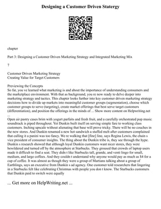 Designing a Customer Driven Statergy
chapter
Part 3: Designing a Customer Driven Marketing Strategy and Integrated Marketing Mix
7
Customer Driven Marketing Strategy
Creating Value for Target Customers
Previewing the Concepts
So far, you ve learned what marketing is and about the importance of understanding consumers and
the marketplace environment. With that as background, you re now ready to delve deeper into
marketing strategy and tactics. This chapter looks further into key customer driven marketing strategy
decisions how to divide up markets into meaningful customer groups (segmentation), choose which
customer groups to serve (targeting), create market offerings that best serve target customers
(differentiation), and position the offerings in the minds of ... Show more content on Helpwriting.net
...
Open air pastry cases brim with yogurt parfaits and fresh fruit, and a carefully orchestrated pop music
soundtrack is piped throughout. Yet Dunkin built itself on serving simple fare to working class
customers. Inching upscale without alienating that base will prove tricky. There will be no couches in
the new stores. And Dunkin renamed a new hot sandwich a stuffed melt after customers complained
that calling it a panini was too fancy. We re walking that [fine] line, says Regina Lewis, the chain s
vice president of consumer insights. The thing about the Dunkin tribe is, they see through the hype.
Dunkin s research showed that although loyal Dunkin customers want nicer stores, they were
bewildered and turned off by the atmosphere at Starbucks. They groused that crowds of laptop users
made it difficult to find a seat. They didn t like Starbucks tall, grande, and venti lingo for small,
medium, and large coffees. And they couldn t understand why anyone would pay as much as $4 for a
cup of coffee. It was almost as though they were a group of Martians talking about a group of
Earthlings, says an executive from Dunkin s ad agency. One customer told researchers that lingering
in a Starbucks felt like celebrating Christmas with people you don t know. The Starbucks customers
that Dunkin paid to switch were equally
... Get more on HelpWriting.net ...
 