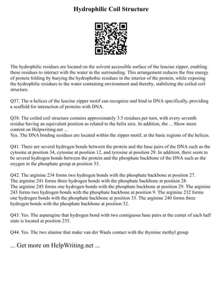 Hydrophilic Coil Structure
The hydrophilic residues are located on the solvent accessible surface of the leucine zipper, enabling
these residues to interact with the water in the surrounding. This arrangement reduces the free energy
of protein folding by burying the hydrophobic residues in the interior of the protein, while exposing
the hydrophilic residues to the water containing environment and thereby, stabilizing the coiled coil
structure.
Q37. The α helices of the leucine zipper motif can recognize and bind to DNA specifically, providing
a scaffold for interaction of proteins with DNA.
Q38. The coiled coil structure contains approximately 3.5 residues per turn, with every seventh
residue having an equivalent position as related to the helix axis. In addition, the ... Show more
content on Helpwriting.net ...
Yes. The DNA binding residues are located within the zipper motif, at the basic regions of the helices.
Q41. There are several hydrogen bonds between the protein and the base pairs of the DNA such as the
cytosine at position 34, cytosine at position 12, and tyrosine at position 29. In addition, there seem to
be several hydrogen bonds between the protein and the phosphate backbone of the DNA such as the
oxygen in the phosphate group at position 33.
Q42. The arginine 234 forms two hydrogen bonds with the phosphate backbone at position 27.
The arginine 241 forms three hydrogen bonds with the phosphate backbone at position 28.
The arginine 245 forms one hydrogen bonds with the phosphate backbone at position 29. The arginine
243 forms two hydrogen bonds with the phosphate backbone at position 9. The arginine 232 forms
one hydrogen bonds with the phosphate backbone at position 33. The arginine 240 forms three
hydrogen bonds with the phosphate backbone at position 32.
Q43. Yes. The asparagine that hydrogen bond with two contiguous base pairs at the center of each half
state is located at position 235.
Q44. Yes. The two alanine that make van der Waals contact with the thymine methyl group
... Get more on HelpWriting.net ...
 