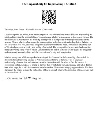 The Impossibility Of Imprisoning The Mind
To Althea, from Prison : Richard Lovelace (Close read)
Lovelace s poem To Althea, from Prison expresses two concepts: the impossibility of imprisoning the
mind and therefore the impossibility of repressing one s belief in a cause, or in this case, a person. The
initial lack of explicitness of the meaning of the poem is exemplified by the mysteriousness of the
woman, Althea, who is rather unspecific in description, and ethereal, described as divine. Whether or
not the woman was real, or herself imaginary is unimportant to the poem, which is all about the lack
of division between true reality and reality of the mind. The juxtaposition between the body and the
mind reflects the same conflict within Lovelace himself, and in fact all Cavalier poets: the altogether
real matters of war and politics and the expression of poetry and imagination.
It is interesting that while the speaker is writing of freedom and the indomitability of the mind, he
describes himself as being tangled to Althea s hair and fetter d to her eye. This is language
undoubtedly of constraint, and seems to work in contention with the what in fact the speaker is
expressing; in fact, Lovelace is trying to express that even behind bars, and tangled and fetter d in his
own mind s eye, he is still freer than the birds he evokes. This nature imagery appears in the first three
stanzas of the poem, as does the ending line of know no such liberty, this repetition of imagery, as well
as the repetition of
... Get more on HelpWriting.net ...
 