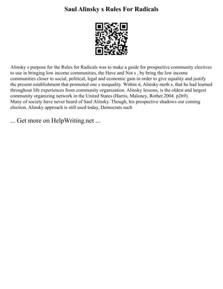 Saul Alinsky s Rules For Radicals
Alinsky s purpose for the Rules for Radicals was to make a guide for prospective community electives
to use in bringing low income communities, the Have and Not s , by bring the low income
communities closer to social, political, legal and economic gain in order to give equality and justify
the present establishment that promoted one s inequality. Within it, Alinsky meth s, that he had learned
throughout life experiences from community organization. Alinsky lessons, is the oldest and largest
community organizing network in the United States (Harris, Maloney, Rother.2004. p269).
Many of society have never heard of Saul Alinsky. Though, his prospective shadows our coming
election. Alinsky approach is still used today, Democrats such
... Get more on HelpWriting.net ...
 